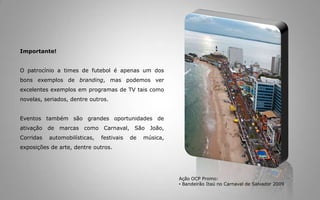 Carnaval 2008 e 2009Responsável pelo envolvimento e gestão das marcas dos patrocinadores, mudou e reforçou o conceito da Cidade do Carnaval, a maior manifestação popular do mundo, que bate recordes contando com cerca de 2.700.000 (dois milhões e setecentos mil) foliões em seis dias de festa.  A OCP Promo analisou soluções, captou patrocínio, desenvolveu a comunicação visual e sua produção,  coordenou e executou o evento. Conheça algumas das marcas que fizeram o evento acontecer durante esses dois últimos anos: o Banco Itaú, a Schincariol, a Petrobrás, a Nextel, a Vivo, a Ponto Frio/Semp Toshiba,a Embasa, o Wall-Mart (com as marcas Todo Dia e Bom Preço), a Braskem, a Parmalat, a Engov, a JHSF Incorporações, dentre outras de igual importância.