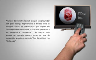 Anúnciosdamídiatradicional, chegamaoconsumidorsempedirlicença, fragmentados e diluídos entre osmúltiploscanais de comunicaçãoquesurgememumavelocidadeestonteante, e com issopassaram a ser ignorados e "zappeados".  As marcasmaisatentasaomercadoquerementrarnavida do consumidora partir do conceito "FeelSomething" (ou "Sinta Algo") Filme:O NáufragoCase:Wilson