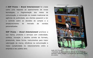 A OCP Promo – Brand Entertainment foicriadacomoumarespostaaoaparecimento de novas tecnologias, a fragmentação dos meios de comunicação, a reinvenção do modelotradicional de agências de publicidade, aosclientespassarem a ter o controlesobre as decisões de compra e o amadurecimento do mercado de revistaspersonalizadas. OCP Promo – Brand Entertainment promove a suamarca, produtos e serviços com criatividade, sutileza, inovação e escolhacorreta do formato, produzindo, desta forma, instrumentosparamaiorvalorizaçãodamarca, eficiêncianacomunicação e maiorcumplicidade no relacionamento entre a empresa e seupúblicoalvo. Ação OCP Promo:Captação de patrocinadoresoficiais do Carnaval de Salvador 2008, criação e produçãodaidentidade visual do evento.Para queosresultadosdessasaçõessejamcadavezmaispertinentes e enriquecedores é necessáriodesenvolverprojetosquetenham total identificação com osobjetivosdaempresa e nãoapenasvincular o nome do patrocinador a um eventoouaçãopontual. Induzimos as pessoas a criarem vínculos emocionais com as marcas através dos eventos, criando uma relação com os cinco sentidos incentivando os consumidores a tornarem este momento, único. Ação OCP Promo:Captação de patrocinadoresoficiais do Carnaval de Salvador 2009, criação e produçãodaidentidade visual do evento.O objetivo é criar um envolvimento entre a marca e osconsumidoresgerandomuitomaisqueumalembrançaespontânea (share of mind), alcançandoparticipação de umamarca no coração do consumidor (share of heart), criando capital emocionalpara a marca. Atravésdavalorização do conteúdodamarca,  alinhamososvaloresaos do consumidor. A partirdaí, criamoseventosousoluções de mídiamaisinteressantespara o público com quem a marcaquer se relacionar, esta é a metodologiadaOCP Promo – Brand Entertainment.Ação OCP Promo:Captação de patrocinadoresoficiaisdaMicareta de Feira de Santana (BA) 2009. Criação e produçãodaidentidade visual do evento.Fatos e DadosAs marcassãoorganismosvivoscom históriasparaseremcontadas e o nossopapel é contaressashistórias, gerandoentretenimento e emoçãoaosconsumidores