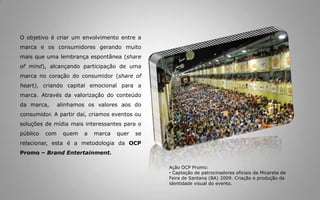 Umacomunicaçãoporconteúdonão é necessariamenteumacomunicaçãocom conteúdo, massim o conceitode experiência de marcaquetragainformação, utilidadeouentretenimento.Ação OCP Promo:SkolNamoroemSauípeem 12 de junho de 2009 com Carlinhos Brown e GuilhermeArantesO trabalho de transformar uma marca em mídia com entretenimento e conteúdo relevante começa a partir do olhar do BrandMap, uma representação que coloca a marca como uma geradora de entretenimento e conteúdo e que avalia o que fazer, de que forma fazer e para quem fazer. Ação OCP Promo:ForródaMãe de Oca 2009 em Santo Antonio de JesusMelhora da percepção do consumidor em relação a marcas associadas a projetos e/ou empreendimentos bem sucedidos. Um ótimo exemplo disso é o Futebol.
