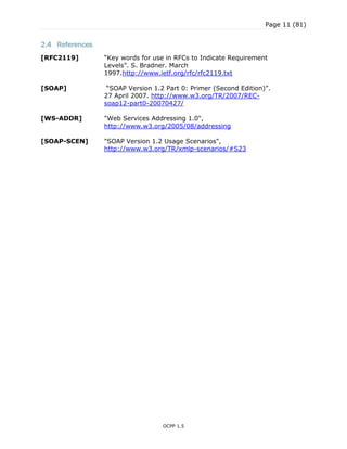Page 11 (81)
OCPP 1.5
2.4 References
[RFC2119] “Key words for use in RFCs to Indicate Requirement
Levels”. S. Bradner. March
1997.http://www.ietf.org/rfc/rfc2119.txt
[SOAP] “SOAP Version 1.2 Part 0: Primer (Second Edition)”.
27 April 2007. http://www.w3.org/TR/2007/REC-
soap12-part0-20070427/
[WS-ADDR] "Web Services Addressing 1.0",
http://www.w3.org/2005/08/addressing
[SOAP-SCEN] "SOAP Version 1.2 Usage Scenarios",
http://www.w3.org/TR/xmlp-scenarios/#S23
 