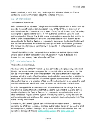 Page 15 (81)
OCPP 1.5
needs to reboot, if so in that case, the Charge Box will sent a boot notification
containing the new information about the installed firmware.
3.2 Off-line behaviour
This section is normative.
Data communication between Charge Box and Central System will in most cases be
done by means of wireless communication (e.g. GPRS, UMTS). In the event of
unavailability of the communications or even of the Central System, the Charge Box
is designed to operate stand-alone. It MAY authorise identifiers using its local
authorisation list. Charge Box SHALL queue start and stop requests that need to be
sent to the Central System and transmit these requests in order as soon as the
connection to the Central System is restored. In such cases the Central System will
not be aware that these are queued requests (other than by inference given that
the various timestamps are significantly in the past) – it will process these as any
other requests.
This off-line behaviour of Charge Box is the reason that Central System SHALL
always accept a „start transaction‟ request. It cannot refuse it, because the
transaction may already have taken place off-line.
3.3 Local authorisation list
This section is informative.
The local white list of OCPP version 1.2 that serves to cache previously authorized
id-tags has been extended to support the concept of a local authorisation list that
can be synchronized with the Central System. The local authorisation list is still
updated with the results of authorisation, start and stop requests, but in addition to
that it can be synchronised with the Central System to contain the authorisation
status of all tag-ids or a selection of tag-ids. If synchronisation is not used, the local
authorisation list will exhibit the same behaviour as the former local white list.
In order to support the above-mentioned off-line behaviour the Charge Box may
implement a local authorisation list that can cache authorized id-tags and can be
synchronised with the Central System. In response to an authorisation, start or
stop transaction request Central System will return parent-id, expiry-date and an
authorisation status that Charge Box uses to update its local authorisation list. This
is the caching mechanism.
Additionally, the Central System can synchronise this list by either (1) sending a
complete list of id-tags to replace the local authorisation list or (2) by sending a list
of changes (add, update, delete) to apply to the local authorisation list. The new
operations to support this are Get Local List Version and Send Local List.
 