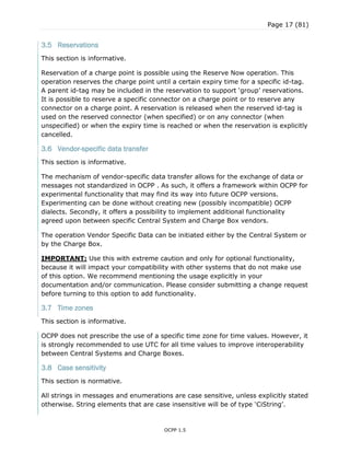 Page 17 (81)
OCPP 1.5
3.5 Reservations
This section is informative.
Reservation of a charge point is possible using the Reserve Now operation. This
operation reserves the charge point until a certain expiry time for a specific id-tag.
A parent id-tag may be included in the reservation to support „group‟ reservations.
It is possible to reserve a specific connector on a charge point or to reserve any
connector on a charge point. A reservation is released when the reserved id-tag is
used on the reserved connector (when specified) or on any connector (when
unspecified) or when the expiry time is reached or when the reservation is explicitly
cancelled.
3.6 Vendor-specific data transfer
This section is informative.
The mechanism of vendor-specific data transfer allows for the exchange of data or
messages not standardized in OCPP . As such, it offers a framework within OCPP for
experimental functionality that may find its way into future OCPP versions.
Experimenting can be done without creating new (possibly incompatible) OCPP
dialects. Secondly, it offers a possibility to implement additional functionality
agreed upon between specific Central System and Charge Box vendors.
The operation Vendor Specific Data can be initiated either by the Central System or
by the Charge Box.
IMPORTANT: Use this with extreme caution and only for optional functionality,
because it will impact your compatibility with other systems that do not make use
of this option. We recommend mentioning the usage explicitly in your
documentation and/or communication. Please consider submitting a change request
before turning to this option to add functionality.
3.7 Time zones
This section is informative.
OCPP does not prescribe the use of a specific time zone for time values. However, it
is strongly recommended to use UTC for all time values to improve interoperability
between Central Systems and Charge Boxes.
3.8 Case sensitivity
This section is normative.
All strings in messages and enumerations are case sensitive, unless explicitly stated
otherwise. String elements that are case insensitive will be of type „CiString‟.
 