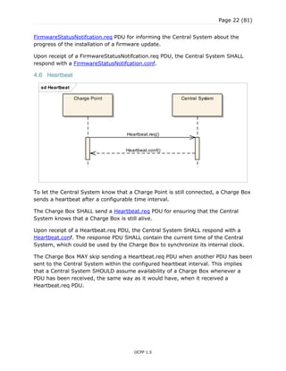 Page 22 (81)
OCPP 1.5
FirmwareStatusNotifcation.req PDU for informing the Central System about the
progress of the installation of a firmware update.
Upon receipt of a FirmwareStatusNotifcation.req PDU, the Central System SHALL
respond with a FirmwareStatusNotifcation.conf.
4.6 Heartbeat
To let the Central System know that a Charge Point is still connected, a Charge Box
sends a heartbeat after a configurable time interval.
The Charge Box SHALL send a Heartbeat.req PDU for ensuring that the Central
System knows that a Charge Box is still alive.
Upon receipt of a Heartbeat.req PDU, the Central System SHALL respond with a
Heartbeat.conf. The response PDU SHALL contain the current time of the Central
System, which could be used by the Charge Box to synchronize its internal clock.
The Charge Box MAY skip sending a Heartbeat.req PDU when another PDU has been
sent to the Central System within the configured heartbeat interval. This implies
that a Central System SHOULD assume availability of a Charge Box whenever a
PDU has been received, the same way as it would have, when it received a
Heartbeat.req PDU.
sd Heartbeat
Charge Point Central System
Heartbeat.req()
Heartbeat.conf()
 