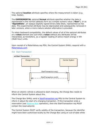 Page 24 (81)
OCPP 1.5
The optional location attribute specifies where the measurement is taken (e.g.
Inlet, Outlet).
The EXPERIMENTAL optional format attribute specifies whether the data is
represented in the normal (default) form as a simple numeric value (“Raw”), or as
“SignedData”, an opaque digitally signed binary data block, represented as hex
data. This experimental attribute may be deprecated and subsequently removed in
later versions, when a more mature solution alternative is provided.
To retain backward compatibility, the default values of all of the optional attributes
on a value element are such that a value without any attributes will be
interpreted, as heretofore, as a register reading of active import energy in Wh
(Watt-hour) units.
Upon receipt of a MeterValues.req PDU, the Central System SHALL respond with a
MeterValues.conf.
4.8 Start Transaction
When an electric vehicle is allowed to start charging, the Charge Box needs to
inform the Central System about this.
The Charge Box SHALL send a StartTransaction.req PDU to the Central System to
inform it about the start of a charging transaction. If this transaction ends a
reservation (see Reserve Now operation), then the StartTransaction.req MUST
contain the reservationId.
The Central System MUST verify validity of the transaction, because the identifier
might have been authorized locally by the Charge Box using an out-of-date white
sd Start Transaction
Central SystemCharge Point
StartTransaction.req()
StartTransaction.conf()
 
