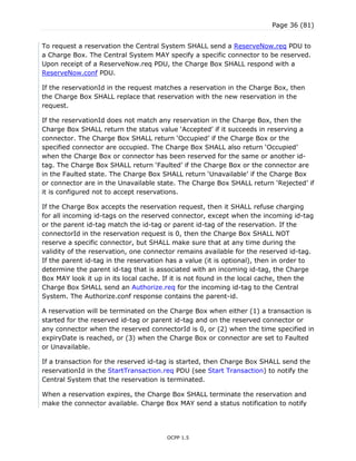 Page 36 (81)
OCPP 1.5
To request a reservation the Central System SHALL send a ReserveNow.req PDU to
a Charge Box. The Central System MAY specify a specific connector to be reserved.
Upon receipt of a ReserveNow.req PDU, the Charge Box SHALL respond with a
ReserveNow.conf PDU.
If the reservationId in the request matches a reservation in the Charge Box, then
the Charge Box SHALL replace that reservation with the new reservation in the
request.
If the reservationId does not match any reservation in the Charge Box, then the
Charge Box SHALL return the status value „Accepted‟ if it succeeds in reserving a
connector. The Charge Box SHALL return „Occupied‟ if the Charge Box or the
specified connector are occupied. The Charge Box SHALL also return „Occupied‟
when the Charge Box or connector has been reserved for the same or another id-
tag. The Charge Box SHALL return „Faulted‟ if the Charge Box or the connector are
in the Faulted state. The Charge Box SHALL return „Unavailable‟ if the Charge Box
or connector are in the Unavailable state. The Charge Box SHALL return „Rejected‟ if
it is configured not to accept reservations.
If the Charge Box accepts the reservation request, then it SHALL refuse charging
for all incoming id-tags on the reserved connector, except when the incoming id-tag
or the parent id-tag match the id-tag or parent id-tag of the reservation. If the
connectorId in the reservation request is 0, then the Charge Box SHALL NOT
reserve a specific connector, but SHALL make sure that at any time during the
validity of the reservation, one connector remains available for the reserved id-tag.
If the parent id-tag in the reservation has a value (it is optional), then in order to
determine the parent id-tag that is associated with an incoming id-tag, the Charge
Box MAY look it up in its local cache. If it is not found in the local cache, then the
Charge Box SHALL send an Authorize.req for the incoming id-tag to the Central
System. The Authorize.conf response contains the parent-id.
A reservation will be terminated on the Charge Box when either (1) a transaction is
started for the reserved id-tag or parent id-tag and on the reserved connector or
any connector when the reserved connectorId is 0, or (2) when the time specified in
expiryDate is reached, or (3) when the Charge Box or connector are set to Faulted
or Unavailable.
If a transaction for the reserved id-tag is started, then Charge Box SHALL send the
reservationId in the StartTransaction.req PDU (see Start Transaction) to notify the
Central System that the reservation is terminated.
When a reservation expires, the Charge Box SHALL terminate the reservation and
make the connector available. Charge Box MAY send a status notification to notify
 