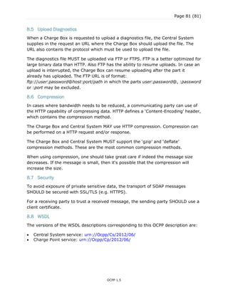 Page 81 (81)
OCPP 1.5
8.5 Upload Diagnostics
When a Charge Box is requested to upload a diagnostics file, the Central System
supplies in the request an URL where the Charge Box should upload the file. The
URL also contains the protocol which must be used to upload the file.
The diagnostics file MUST be uploaded via FTP or FTPS. FTP is a better optimized for
large binary data than HTTP. Also FTP has the ability to resume uploads. In case an
upload is interrupted, the Charge Box can resume uploading after the part it
already has uploaded. The FTP URL is of format:
ftp://user:password@host:port/path in which the parts user:password@, :password
or :port may be excluded.
8.6 Compression
In cases where bandwidth needs to be reduced, a communicating party can use of
the HTTP capability of compressing data. HTTP defines a „Content-Encoding‟ header,
which contains the compression method.
The Charge Box and Central System MAY use HTTP compression. Compression can
be performed on a HTTP request and/or response.
The Charge Box and Central System MUST support the „gzip‟ and „deflate‟
compression methods. These are the most common compression methods.
When using compression, one should take great care if indeed the message size
decreases. If the message is small, then it„s possible that the compression will
increase the size.
8.7 Security
To avoid exposure of private sensitive data, the transport of SOAP messages
SHOULD be secured with SSL/TLS (e.g. HTTPS).
For a receiving party to trust a received message, the sending party SHOULD use a
client certificate.
8.8 WSDL
The versions of the WSDL descriptions corresponding to this OCPP description are:
 Central System service: urn://Ocpp/Cs/2012/06/
 Charge Point service: urn://Ocpp/Cp/2012/06/
 