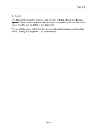 Page 9 (81)
OCPP 1.5
1 Scope
This document defines the protocol used between a Charge Point and Central
System. If the protocol requires a certain action or response from one side or the
other, then this will be stated in this document.
The specification does not define the communication technology. Any technology
will do, as long as it supports TCP/IP connectivity.
 