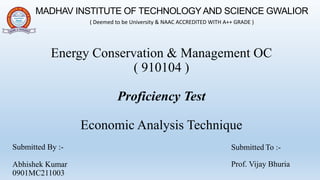 Energy Conservation & Management OC
( 910104 )
Proficiency Test
Economic Analysis Technique
Submitted By :-
Abhishek Kumar
0901MC211003
MADHAV INSTITUTE OF TECHNOLOGY AND SCIENCE GWALIOR
( Deemed to be University & NAAC ACCREDITED WITH A++ GRADE )
Submitted To :-
Prof. Vijay Bhuria
 