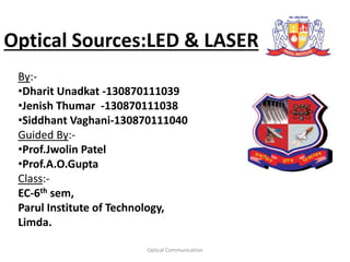Optical Sources:LED & LASER
By:-
•Dharit Unadkat -130870111039
•Jenish Thumar -130870111038
•Siddhant Vaghani-130870111040
Guided By:-
•Prof.Jwolin Patel
•Prof.A.O.Gupta
Class:-
EC-6th sem,
Parul Institute of Technology,
Limda.
Optical Communication
 