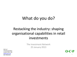 What do you do?
Restacking the industry: shaping
organisational capabilities in retail
investments
The Investment Network
25 January 2013
OCP LLP
10 Greycoat Place
London SW1P 1SB
www.ocp.co.uk
020 3755 5191 1
 