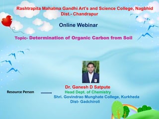 Rashtrapita Mahatma Gandhi Art’s and Science College, Nagbhid
Dist.- Chandrapur
Online Webinar
Topic- Determination of Organic Carbon from Soil
Resource Person
Dr. Ganesh D Satpute
Head Dept. of Chemistry
Shri. Govindrao Munghate College, Kurkheda
Dist- Gadchiroli
 