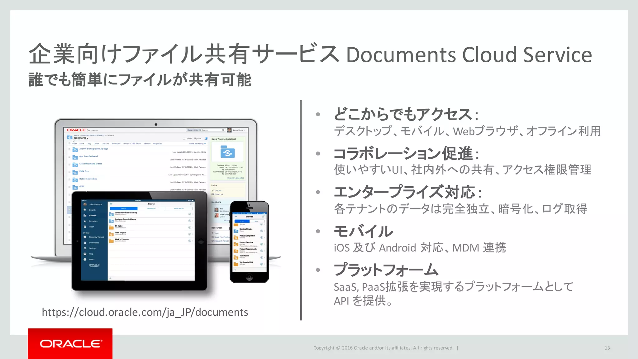 Copyright	©	2016 Oracle	and/or	its	affiliates.	All	rights	reserved.		|
企業向けファイル共有サービス Documents	Cloud	Service
誰でも簡単にファイルが共有可能
13
• どこからでもアクセス：
デスクトップ、モバイル、Webブラウザ、オフライン利用
• コラボレーション促進：
使いやすいUI、社内外への共有、アクセス権限管理
• エンタープライズ対応：
各テナントのデータは完全独立、暗号化、ログ取得
• モバイル
iOS	及び Android 対応、MDM	連携
• プラットフォーム
SaaS,	PaaS拡張を実現するプラットフォームとして
API	を提供。
https://cloud.oracle.com/ja_JP/documents
 