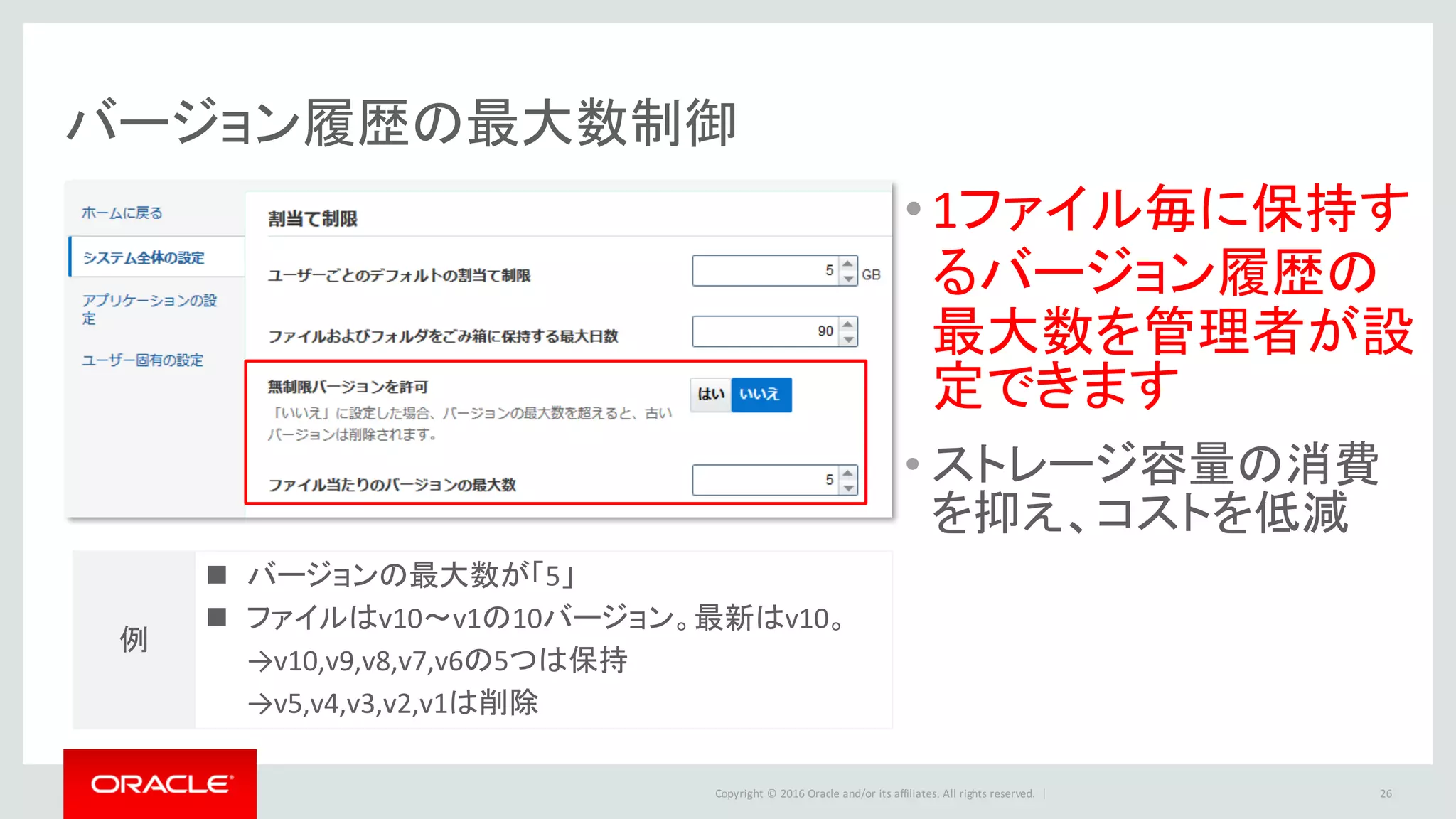 Copyright	©	2016 Oracle	and/or	its	affiliates.	All	rights	reserved.		|
バージョン履歴の最大数制御
•1ファイル毎に保持す
るバージョン履歴の
最大数を管理者が設
定できます
• ストレージ容量の消費
を抑え、コストを低減
26
n バージョンの最大数が「5」
n ファイルはv10～v1の10バージョン。最新はv10。
→v10,v9,v8,v7,v6の5つは保持
→v5,v4,v3,v2,v1は削除
例
 
