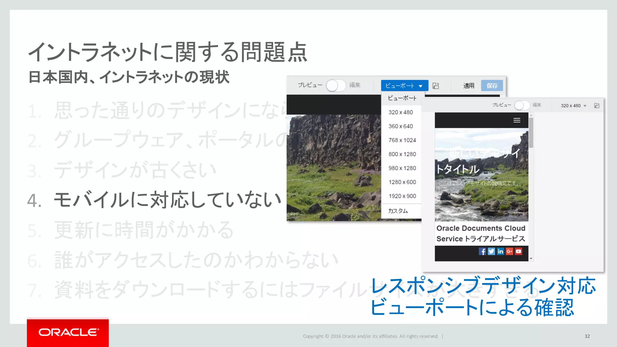 Copyright	©	2016 Oracle	and/or	its	affiliates.	All	rights	reserved.		|
イントラネットに関する問題点
1. 思った通りのデザインにならない
2. グループウェア、ポータルの型にはまった画面に不満
3. デザインが古くさい
4. モバイルに対応していない
5. 更新に時間がかかる
6. 誰がアクセスしたのかわからない
7. 資料をダウンロードするにはファイルサイズが大きすぎる
32
日本国内、イントラネットの現状
レスポンシブデザイン対応
ビューポートによる確認
 