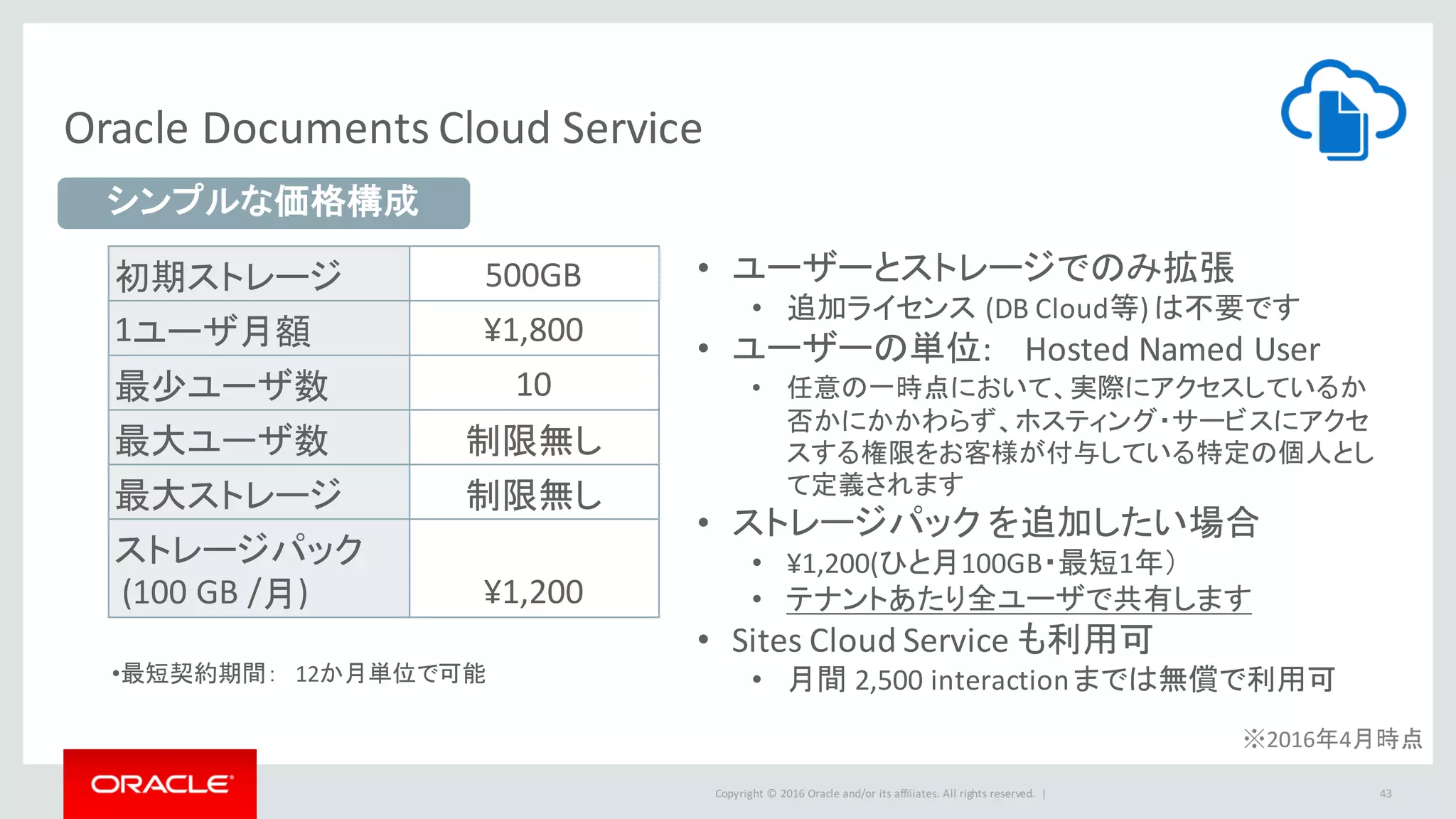 Copyright	©	2016 Oracle	and/or	its	affiliates.	All	rights	reserved.		|
Oracle	Documents	Cloud	Service
43
初期ストレージ 500GB
1ユーザ月額 ¥1,800
最少ユーザ数 10
最大ユーザ数 制限無し
最大ストレージ 制限無し
ストレージパック
(100	GB	/月) ¥1,200
• ユーザーとストレージでのみ拡張
• 追加ライセンス (DB Cloud等)	は不要です
• ユーザーの単位:	 Hosted	Named User
• 任意の一時点において、実際にアクセスしているか
否かにかかわらず、ホスティング・サービスにアクセ
スする権限をお客様が付与している特定の個人とし
て定義されます
• ストレージパック を追加したい場合
• ¥1,200(ひと月100GB・最短1年）
• テナントあたり全ユーザで共有します
• Sites	Cloud	Service	も利用可
• 月間 2,500	interaction	までは無償で利用可
シンプルな価格構成
•最短契約期間： 12か月単位で可能
※2016年4月時点
 