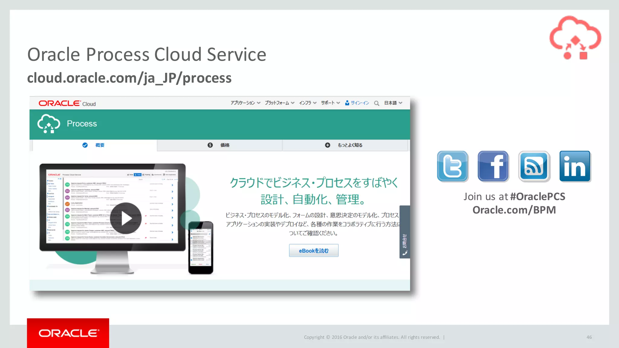 Copyright	©	2016 Oracle	and/or	its	affiliates.	All	rights	reserved.		| 46
cloud.oracle.com/ja_JP/process
Oracle	Process Cloud	Service
Oracle.com/BPM
Join	us	at	#OraclePCS
 