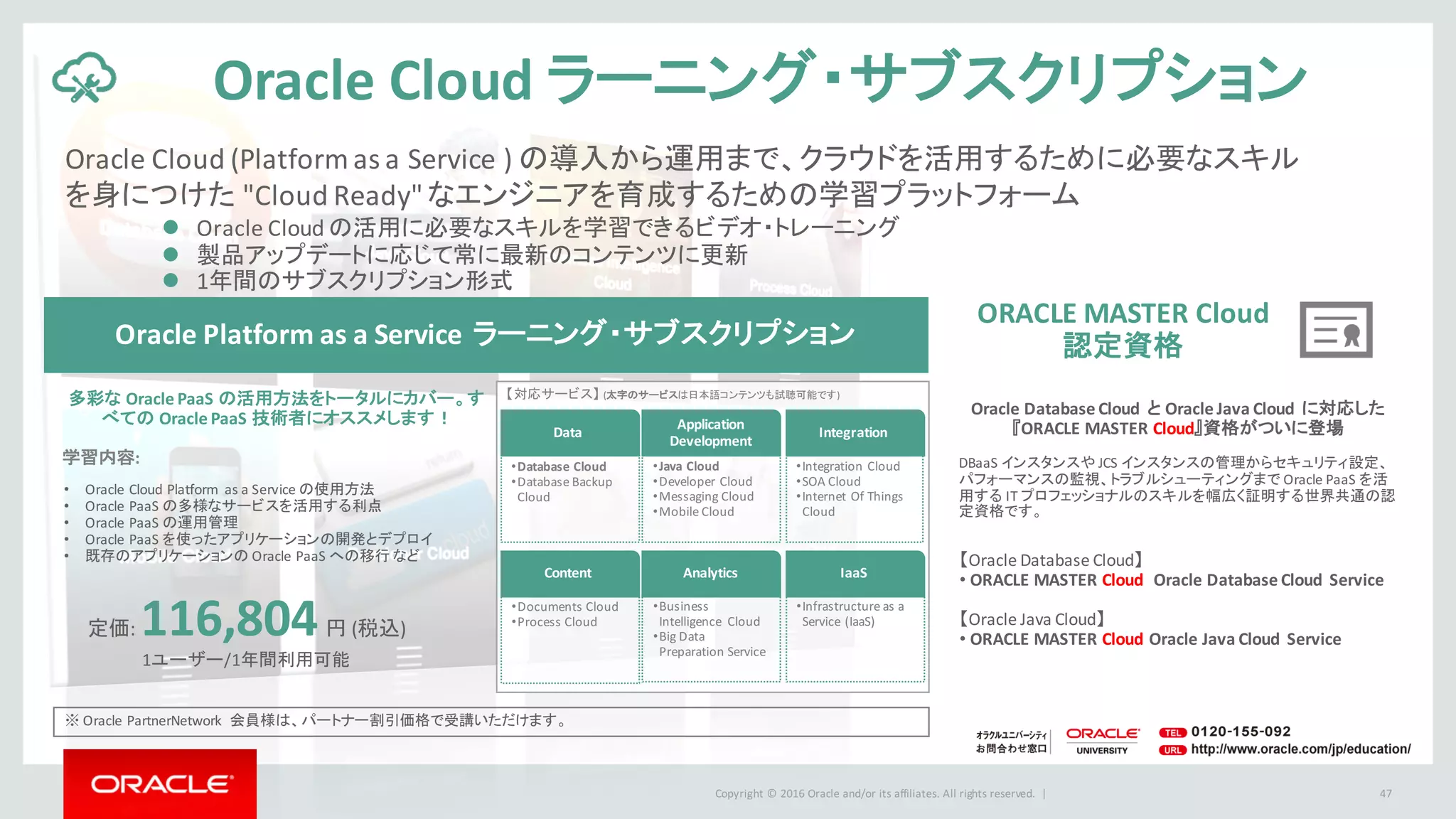 Copyright	©	2016 Oracle	and/or	its	affiliates.	All	rights	reserved.		|
【対応サービス】 (太字のサービスは日本語コンテンツも試聴可能です)
Oracle	Cloud	(Platform	as	a	Service	) の導入から運用まで、クラウドを活用するために必要なスキル
を身につけた "Cloud	Ready"	なエンジニアを育成するための学習プラットフォーム
47
Oracle	Cloud ラーニング・サブスクリプション
※ Oracle	PartnerNetwork 会員様は、パートナー割引価格で受講いただけます。
定価:	116,804円 (税込)
1ユーザー/1年間利用可能
l Oracle	Cloud	の活用に必要なスキルを学習できるビデオ・トレーニング
l 製品アップデートに応じて常に最新のコンテンツに更新
l 1年間のサブスクリプション形式
【Oracle	Database	Cloud】
• ORACLE	MASTER	Cloud Oracle	Database	Cloud	 Service
【Oracle	Java	Cloud】
• ORACLE	MASTER	Cloud Oracle	Java	Cloud	 Service
Oracle	Platform	as	a	Service	ラーニング・サブスクリプション
多彩な Oracle	PaaS の活用方法をトータルにカバー。す
べての Oracle	PaaS 技術者にオススメします！
学習内容:
• Oracle	Cloud	Platform	 as	a	Service	の使用方法
• Oracle	PaaS の多様なサービスを活用する利点
• Oracle	PaaS の運用管理
• Oracle	PaaS を使ったアプリケーションの開発とデプロイ
• 既存のアプリケーションの Oracle	PaaS への移行 など
ORACLE	MASTER	Cloud	
認定資格
Data
Application	
Development
Integration
Content Analytics IaaS
•Database	Cloud
•Database	Backup	
Cloud
•Java	Cloud
•Developer	Cloud
•Messaging	Cloud
•Mobile	Cloud
•Integration	Cloud
•SOA	Cloud
•Internet	Of	Things	
Cloud
•Documents	Cloud
•Process	Cloud
•Business	
Intelligence	 Cloud
•Big	Data	
Preparation	Service
•Infrastructure	as	a	
Service	(IaaS)
Oracle	Database	Cloud	 と Oracle	Java	Cloud	 に対応した
『ORACLE	MASTER	Cloud』資格がついに登場
DBaaS インスタンスや JCS	インスタンスの管理からセキュリティ設定、
パフォーマンスの監視、トラブルシューティングまで Oracle	PaaS	を活
用する IT	プロフェッショナルのスキルを幅広く証明する世界共通の認
定資格です。
 
