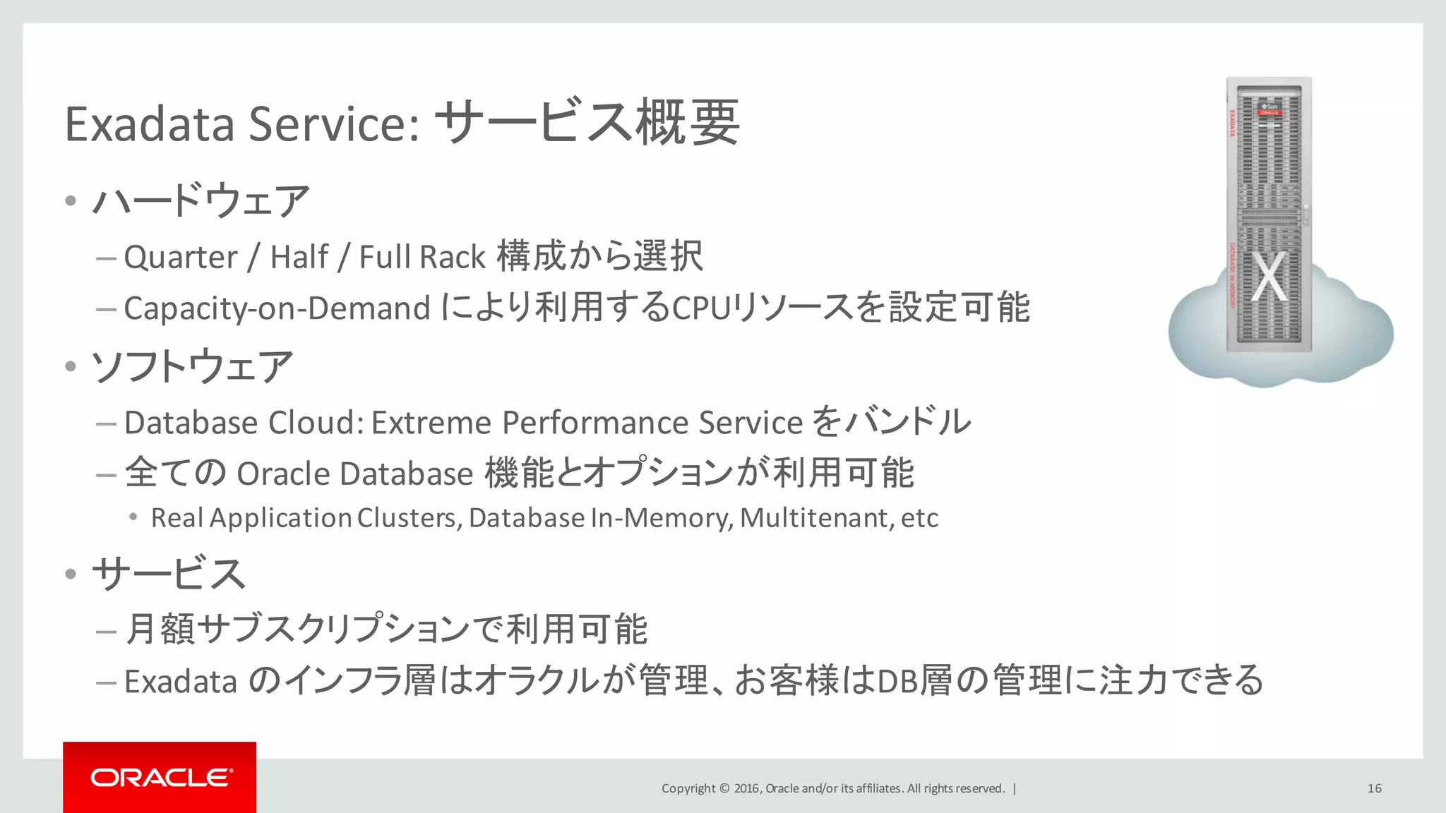 Copyright	©	2016, Oracle	and/or	its	affiliates.	All	rights	reserved.		|
Exadata	Service:	サービス概要
• ハードウェア
– Quarter	/	Half	/	Full	Rack	構成から選択
– Capacity-on-Demand	により利用するCPUリソースを設定可能
• ソフトウェア
– Database	Cloud:	Extreme	Performance	Service	をバンドル
– 全ての Oracle	Database	機能とオプションが利用可能
• Real	Application	Clusters,	Database	In-Memory,	Multitenant,	etc
• サービス
– 月額サブスクリプションで利用可能
– Exadata	のインフラ層はオラクルが管理、お客様はDB層の管理に注力できる
16
 