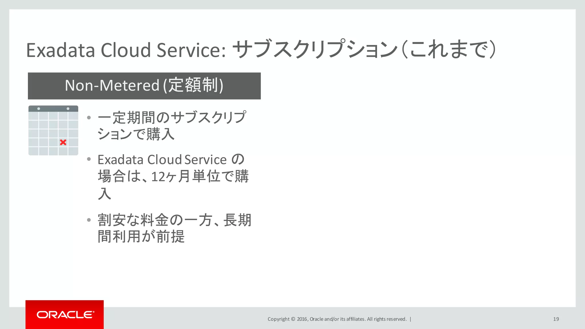 Copyright	©	2016, Oracle	and/or	its	affiliates.	All	rights	reserved.		|
Non-Metered	(定額制)
Exadata	Cloud	Service:	サブスクリプション（これまで）
19
• 一定期間のサブスクリプ
ションで購入
• Exadata	Cloud	Service	の
場合は、12ヶ月単位で購
入
• 割安な料金の一方、長期
間利用が前提
 