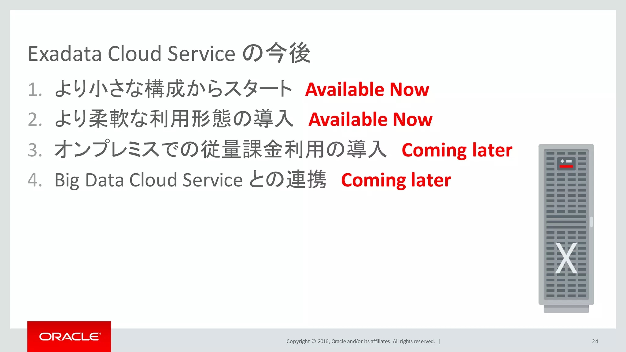 Copyright	©	2016, Oracle	and/or	its	affiliates.	All	rights	reserved.		|
Exadata	Cloud	Service	の今後
1. より小さな構成からスタート Available	Now
2. より柔軟な利用形態の導入 Available	Now
3. オンプレミスでの従量課金利用の導入 Coming	later
4. Big	Data	Cloud	Service	との連携 Coming	later
24
 