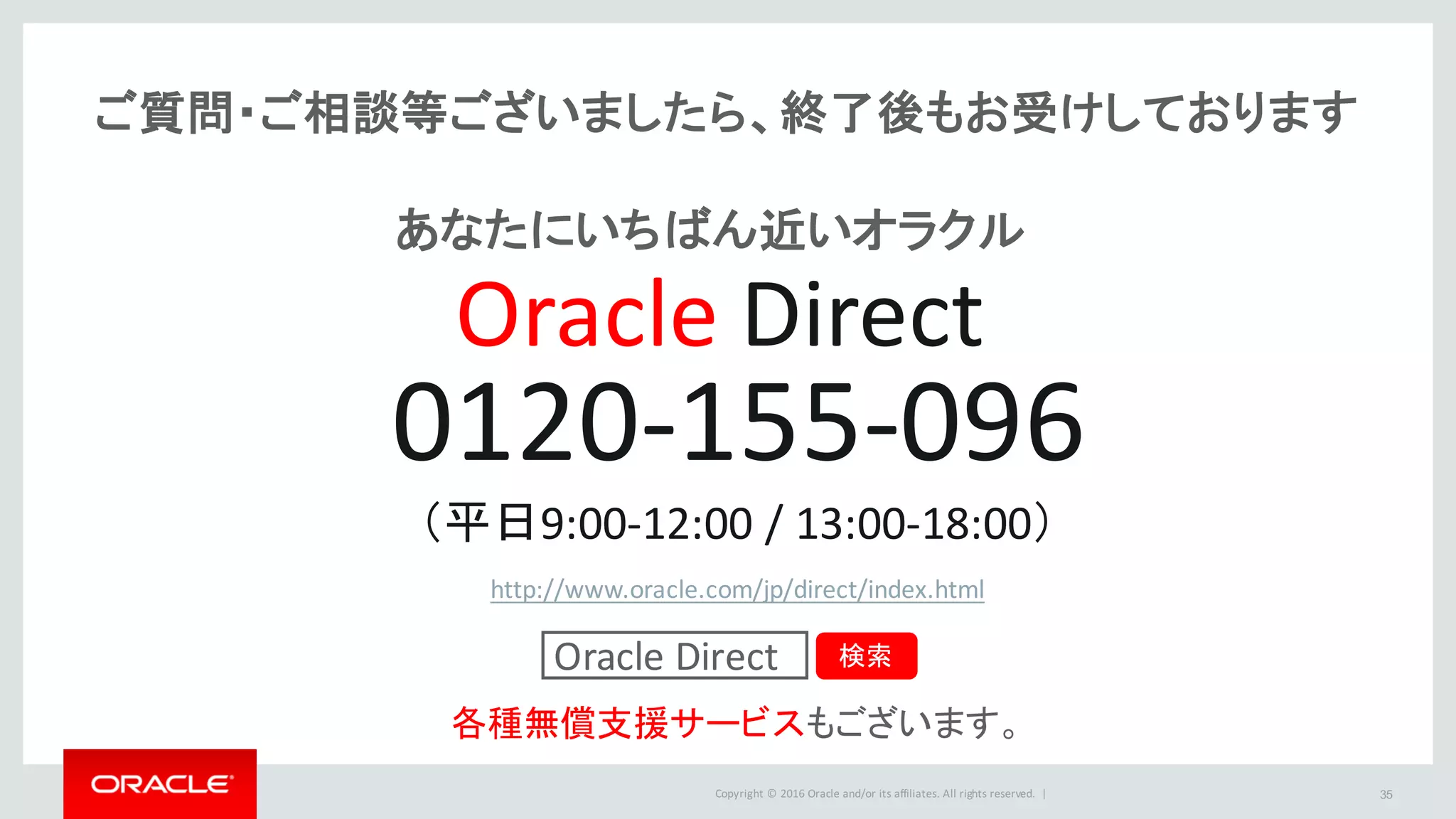 Copyright	©	2016 Oracle	and/or	its	affiliates.	All	rights	reserved.		| 35
ご質問・ご相談等ございましたら、終了後もお受けしております
0120-155-096
（平日9:00-12:00	/	13:00-18:00）
http://www.oracle.com/jp/direct/index.html
各種無償支援サービスもございます。
Oracle	Direct 検索
Oracle Direct
あなたにいちばん近いオラクル
 