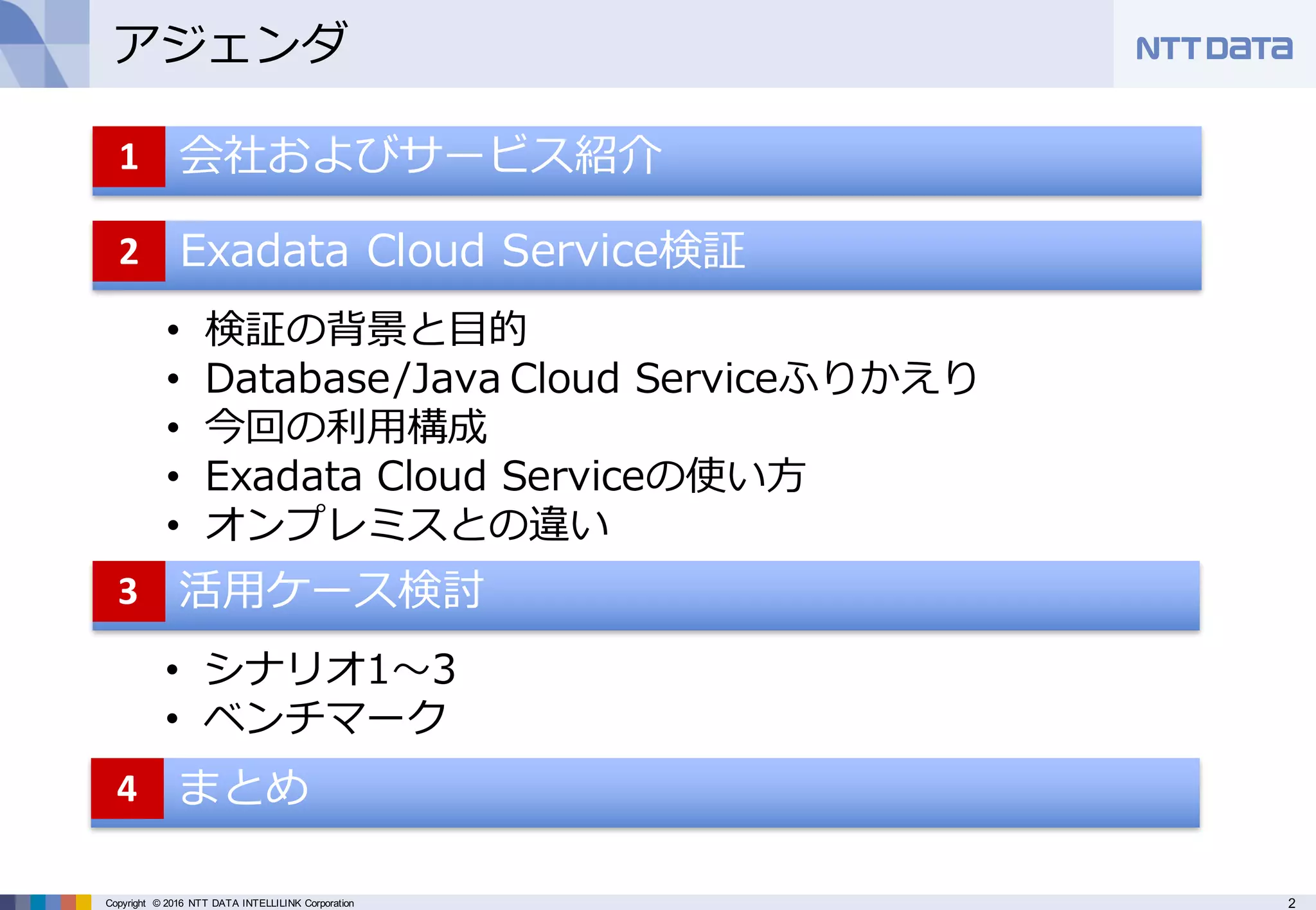 2Copyright © 2016 NTT DATA INTELLILINK Corporation
アジェンダ
• 会社およびサービス紹介1
Exadata Cloud Service検証2
• 検証の背景と⽬的
• Database/Java Cloud Serviceふりかえり
• 今回の利⽤構成
• Exadata Cloud Serviceの使い⽅
• オンプレミスとの違い
活⽤ケース検討3
• シナリオ1〜3
• ベンチマーク
まとめ4
 