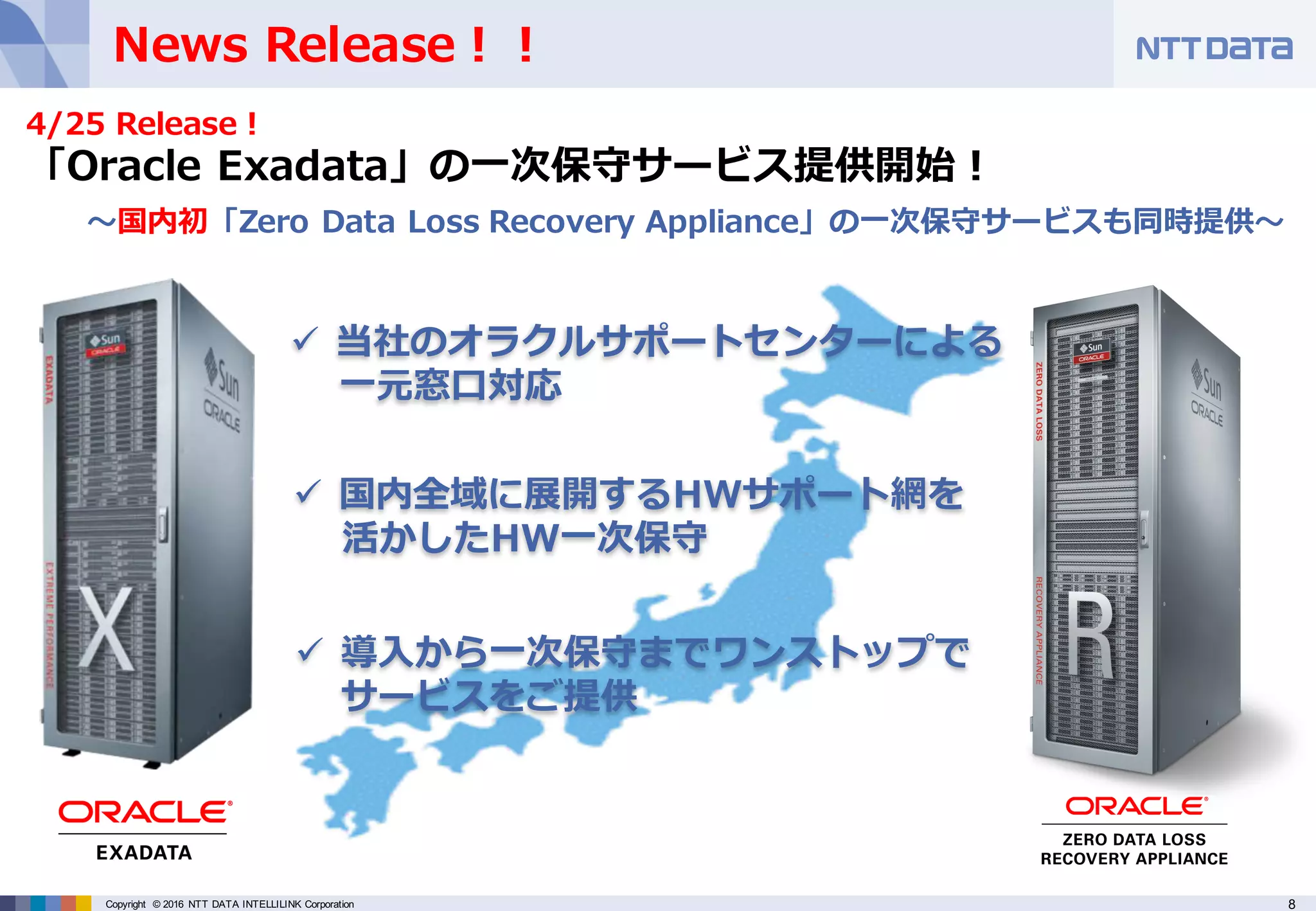 8Copyright © 2016 NTT DATA INTELLILINK Corporation
News Release！！
ü 当社のオラクルサポートセンターによる
⼀元窓⼝対応
ü 国内全域に展開するHWサポート網を
活かしたHW⼀次保守
ü 導⼊から⼀次保守までワンストップで
サービスをご提供
4/25 Release！
「Oracle Exadata」の⼀次保守サービス提供開始！
〜国内初「Zero Data Loss Recovery Appliance」の⼀次保守サービスも同時提供〜
 
