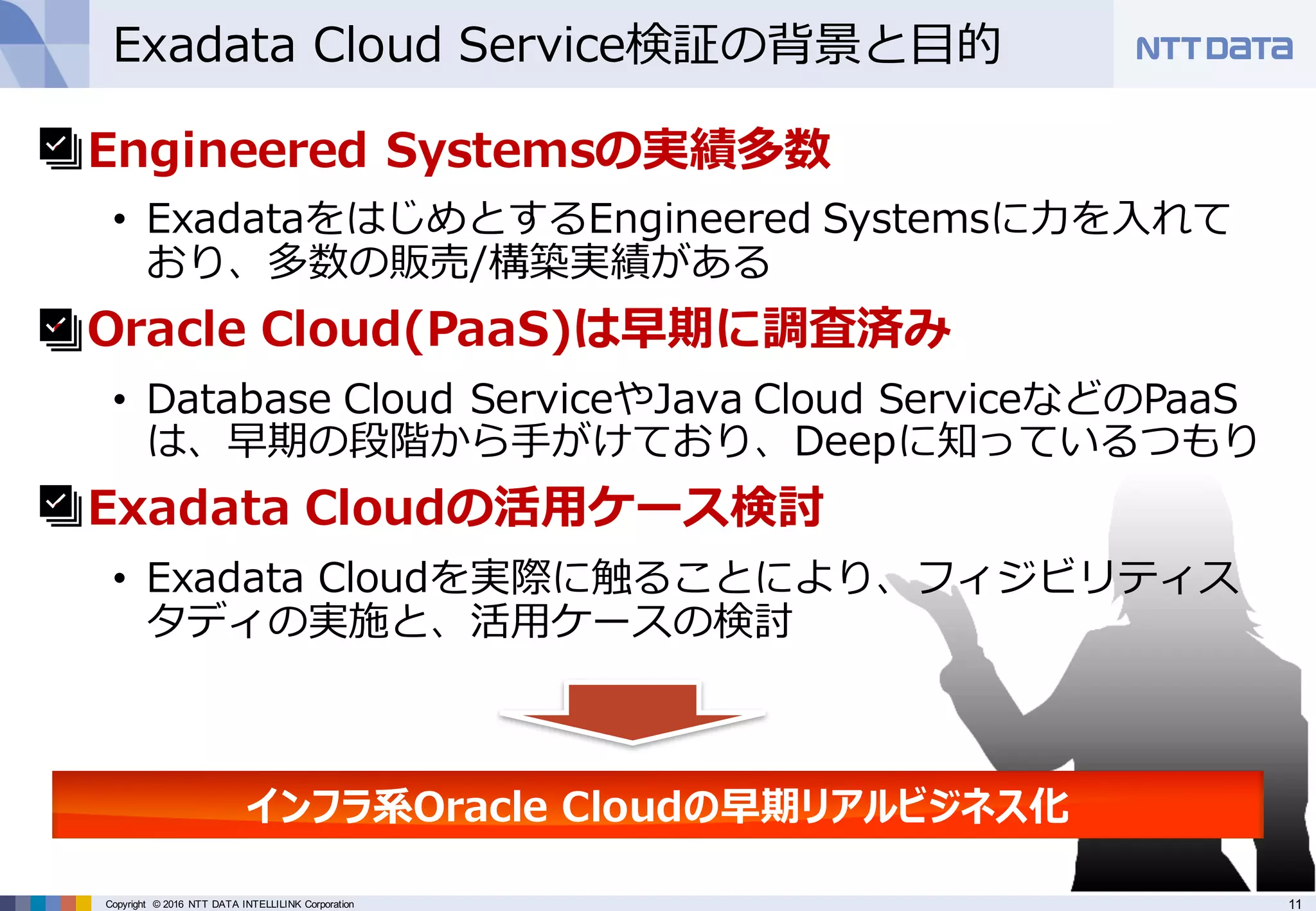 11Copyright © 2016 NTT DATA INTELLILINK Corporation
Exadata Cloud Service検証の背景と⽬的
• Engineered Systemsの実績多数
• ExadataをはじめとするEngineered Systemsに⼒を⼊れて
おり、多数の販売/構築実績がある
• Oracle Cloud(PaaS)は早期に調査済み
• Database Cloud ServiceやJava Cloud ServiceなどのPaaS
は、早期の段階から⼿がけており、Deepに知っているつもり
• Exadata Cloudの活⽤ケース検討
• Exadata Cloudを実際に触ることにより、フィジビリティス
タディの実施と、活⽤ケースの検討
インフラ系Oracle Cloudの早期リアルビジネス化
 
