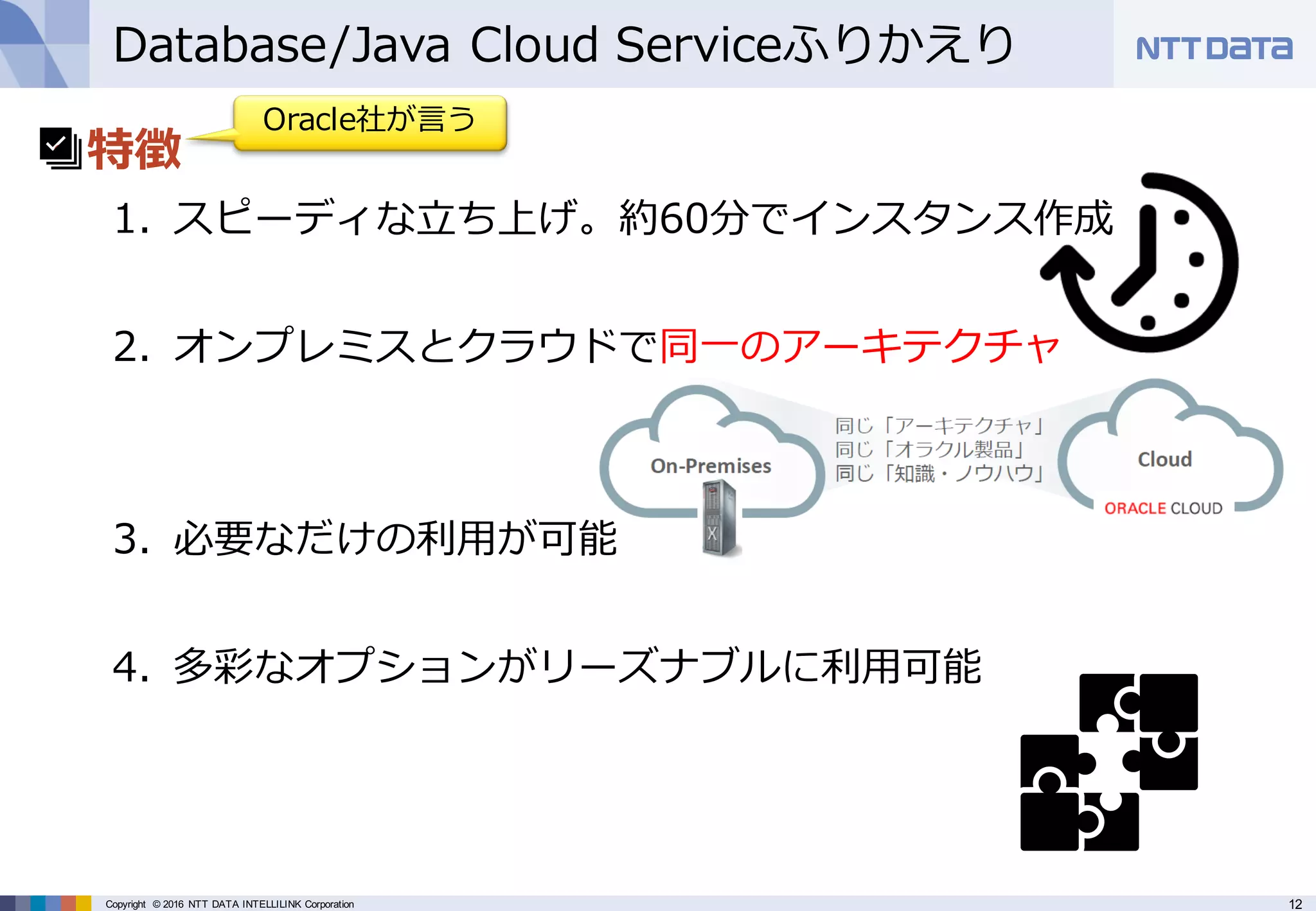 12Copyright © 2016 NTT DATA INTELLILINK Corporation
Database/Java Cloud Serviceふりかえり
• 特徴
1. スピーディな⽴ち上げ。約60分でインスタンス作成
2. オンプレミスとクラウドで同⼀のアーキテクチャ
3. 必要なだけの利⽤が可能
4. 多彩なオプションがリーズナブルに利⽤可能
Oracle社が⾔う
 