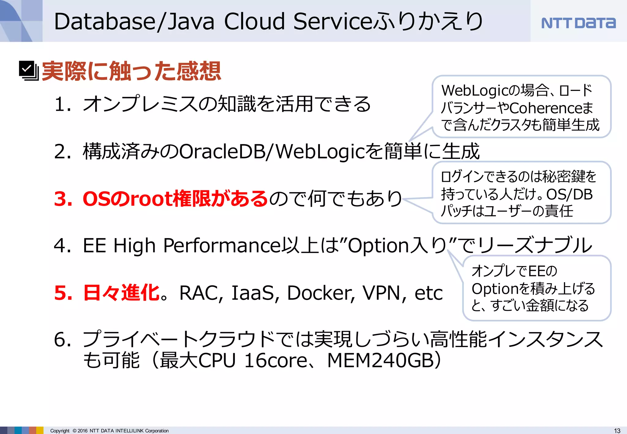 13Copyright © 2016 NTT DATA INTELLILINK Corporation
Database/Java Cloud Serviceふりかえり
• 実際に触った感想
1. オンプレミスの知識を活⽤できる
2. 構成済みのOracleDB/WebLogicを簡単に⽣成
3. OSのroot権限があるので何でもあり
4. EE High Performance以上は”Option⼊り”でリーズナブル
5. ⽇々進化。RAC, IaaS, Docker, VPN, etc
6. プライベートクラウドでは実現しづらい⾼性能インスタンス
も可能（最⼤CPU 16core、MEM240GB）
オンプレでEEの
Optionを積み上げる
と、すごい⾦額になる
ログインできるのは秘密鍵を
持っている⼈だけ。OS/DB
パッチはユーザーの責任
WebLogicの場合、ロード
バランサーやCoherenceま
で含んだクラスタも簡単⽣成
 
