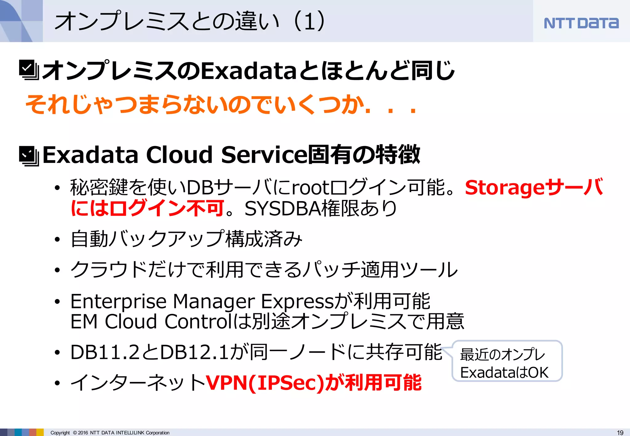 19Copyright © 2016 NTT DATA INTELLILINK Corporation
オンプレミスとの違い（1）
• オンプレミスのExadataとほとんど同じ
それじゃつまらないのでいくつか．．．
• Exadata Cloud Service固有の特徴
• 秘密鍵を使いDBサーバにrootログイン可能。Storageサーバ
にはログイン不可。SYSDBA権限あり
• ⾃動バックアップ構成済み
• クラウドだけで利⽤できるパッチ適⽤ツール
• Enterprise Manager Expressが利⽤可能
EM Cloud Controlは別途オンプレミスで⽤意
• DB11.2とDB12.1が同⼀ノードに共存可能
• インターネットVPN(IPSec)が利⽤可能
最近のオンプレ
ExadataはOK
 