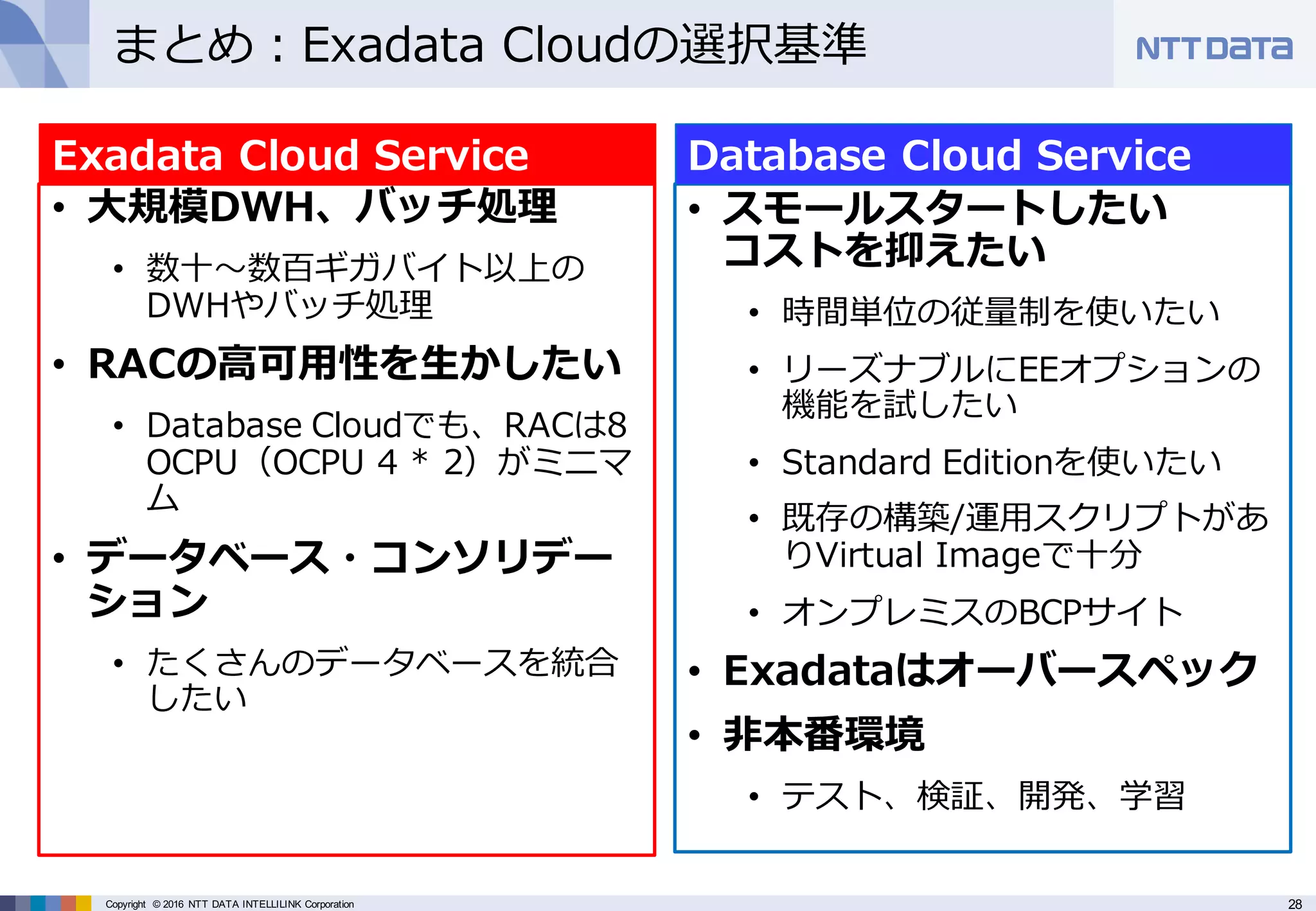 28Copyright © 2016 NTT DATA INTELLILINK Corporation
まとめ：Exadata Cloudの選択基準
• ⼤規模DWH、バッチ処理
• 数⼗〜数百ギガバイト以上の
DWHやバッチ処理
• RACの⾼可⽤性を⽣かしたい
• Database Cloudでも、RACは8
OCPU（OCPU 4 * 2）がミニマ
ム
• データベース・コンソリデー
ション
• たくさんのデータベースを統合
したい
Exadata Cloud Service
• スモールスタートしたい
コストを抑えたい
• 時間単位の従量制を使いたい
• リーズナブルにEEオプションの
機能を試したい
• Standard Editionを使いたい
• 既存の構築/運⽤スクリプトがあ
りVirtual Imageで⼗分
• オンプレミスのBCPサイト
• Exadataはオーバースペック
• ⾮本番環境
• テスト、検証、開発、学習
Database Cloud Service
 