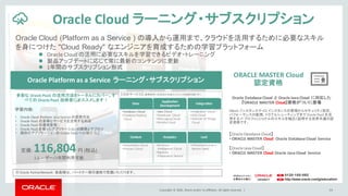 Copyright	©	2016, Oracle	and/or	its	affiliates.	All	rights	reserved.		|
【対応サービス】 (太字のサービスは日本語コンテンツも試聴可能です)
Oracle Cloud (Platform as a Service ) の導入から運用まで、クラウドを活用するために必要なスキル
を身につけた "Cloud Ready" なエンジニアを育成するための学習プラットフォーム
34
Oracle	Cloud ラーニング・サブスクリプション
※ Oracle	PartnerNetwork 会員様は、パートナー割引価格で受講いただけます。
定価:	116,804円 (税込)
1ユーザー/1年間利用可能
l Oracle	Cloud	の活用に必要なスキルを学習できるビデオ・トレーニング
l 製品アップデートに応じて常に最新のコンテンツに更新
l 1年間のサブスクリプション形式
【Oracle	Database	Cloud】
• ORACLE	MASTER	Cloud Oracle	Database	Cloud	 Service
【Oracle	Java	Cloud】
• ORACLE	MASTER	Cloud Oracle	Java	Cloud	 Service
Oracle	Platform	as	a	Service	ラーニング・サブスクリプション
多彩な Oracle	PaaS の活用方法をトータルにカバー。す
べての Oracle	PaaS 技術者にオススメします！
学習内容:
• Oracle	Cloud	Platform	 as	a	Service	の使用方法
• Oracle	PaaS の多様なサービスを活用する利点
• Oracle	PaaS の運用管理
• Oracle	PaaS を使ったアプリケーションの開発とデプロイ
• 既存のアプリケーションの Oracle	PaaS への移行 など
ORACLE	MASTER	Cloud	
認定資格
Data
Application	
Development
Integration
Content Analytics IaaS
•Database	Cloud
•Database	Backup	
Cloud
•Java	Cloud
•Developer	Cloud
•Messaging	Cloud
•Mobile	Cloud
•Integration	Cloud
•SOA	Cloud
•Internet	Of	Things	
Cloud
•Documents	Cloud
•Process	Cloud
•Business	
Intelligence	 Cloud
•Big	Data	
Preparation	Service
•Infrastructure	as	a	
Service	(IaaS)
Oracle	Database	Cloud	 と Oracle	Java	Cloud	 に対応した
『ORACLE	MASTER	Cloud』資格がついに登場
DBaaS インスタンスや JCS	インスタンスの管理からセキュリティ設定、
パフォーマンスの監視、トラブルシューティングまで Oracle	PaaS	を活
用する IT	プロフェッショナルのスキルを幅広く証明する世界共通の認
定資格です。
 
