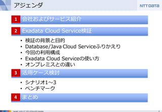2Copyright © 2016 NTT DATA INTELLILINK Corporation
アジェンダ
• 会社およびサービス紹介1
Exadata Cloud Service検証2
• 検証の背景と⽬的
• Database/Java Cloud Serviceふりかえり
• 今回の利⽤構成
• Exadata Cloud Serviceの使い⽅
• オンプレミスとの違い
活⽤ケース検討3
• シナリオ1〜3
• ベンチマーク
まとめ4
 