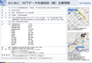 4Copyright © 2016 NTT DATA INTELLILINK Corporation
はじめに：NTTデータ先端技術（株）企業情報
社 名 ＮＴＴデータ先端技術株式会社 （英⽂名 ： NTT DATA INTELLILINK CORPORATION）
設 ⽴ 1999年 8⽉3⽇
資 本 ⾦ 1億円 （株式会社NTTデータ 100%出資）
売 上 ⾼ 224億円 （平成26年度実績）
所 在 地 【本社】東京都中央区⽉島 1-15-7 パシフィックマークス⽉島 TEL：03-5843-6800（代表）
【関⻄営業所】⼤阪府⼤阪市北区堂島3-1-21 NTTDATA堂島ビル TEL：050-5577-2813（代表）
社 員 540名（平成28年3⽉31⽇現在）
役 員 代表取締役社⻑ 三宅 功
取締役執⾏役員 吉岡 誠
取締役執⾏役員 切⽥ 仁
取締役執⾏役員 ⼩林 武博
取締役 岡 秀樹
取締役 原⼭ 太郎
取締役 遠藤 貴志
取締役 藤沢 俊三
執⾏役員 堀尾 俊明
執⾏役員 藤原 慎
執⾏役員 平沢 史章
執⾏役員 福永 博信
監査役 村松 充雄
各 種
許 認 可
特定建設業許可（電気⼯事業・建築⼯事業・管⼯事業・内装仕上⼯事業）
⼀般建設業許可（電気通信⼯事業・消防施設⼯事業）
情報セキュリティマネジメントシステム ISO 27001（IC15J0400）
プライバシーマーク（第21000225号）
環境マネジメントシステム ISO 14001（EC99J1048）
品質マネジメントシステム ISO9001（登録範囲：環境テクノロジー事業部）
関 連 施 設 ・⽉島ソリューションセンター（デモルーム・検証センター・セミナールーム）
〒104-0052 東京都中央区⽉島 1-15-7 パシフィックマークス⽉島1階
ホームページ http://www.intellilink.co.jp/ お問い合わせ pr-info@intellilink.co.jp
本社へのアクセス：
東京メトロ有楽町線 ⽉島駅徒歩4分
都営⼤江⼾線 ⽉島駅徒歩4分
関⻄営業所へのアクセス：
阪神本線 福島駅徒歩4分
JR環状線 福島駅徒歩7分
地下鉄四つ橋線 ⻄梅⽥駅徒歩8分
地下鉄御堂筋線 梅⽥駅徒歩15分
JR京都線/神⼾線/環状線 ⼤阪駅徒歩15分
 
