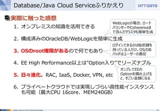 13Copyright © 2016 NTT DATA INTELLILINK Corporation
Database/Java Cloud Serviceふりかえり
• 実際に触った感想
1. オンプレミスの知識を活⽤できる
2. 構成済みのOracleDB/WebLogicを簡単に⽣成
3. OSのroot権限があるので何でもあり
4. EE High Performance以上は”Option⼊り”でリーズナブル
5. ⽇々進化。RAC, IaaS, Docker, VPN, etc
6. プライベートクラウドでは実現しづらい⾼性能インスタンス
も可能（最⼤CPU 16core、MEM240GB）
オンプレでEEの
Optionを積み上げる
と、すごい⾦額になる
ログインできるのは秘密鍵を
持っている⼈だけ。OS/DB
パッチはユーザーの責任
WebLogicの場合、ロード
バランサーやCoherenceま
で含んだクラスタも簡単⽣成
 