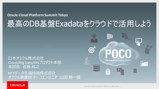 Copyright	©	2014	Oracle	and/or	its	affiliates.	All	rights	reserved.		|Copyright	©	2016 Oracle	and/or	its	affiliates.	All	rights	reserved.		|
最高のDB基盤Exadataをクラウドで活用しよう
⽇本オラクル株式会社
Cloud/Big	Data/DISプロダクト本部
本部⻑ 佐藤 裕之
NTTデータ先端技術株式会社
オラクル事業部 チーフエンジニア ⼭⽥ 精⼀様
Oracle	Cloud	Platform	Summit	Tokyo
 