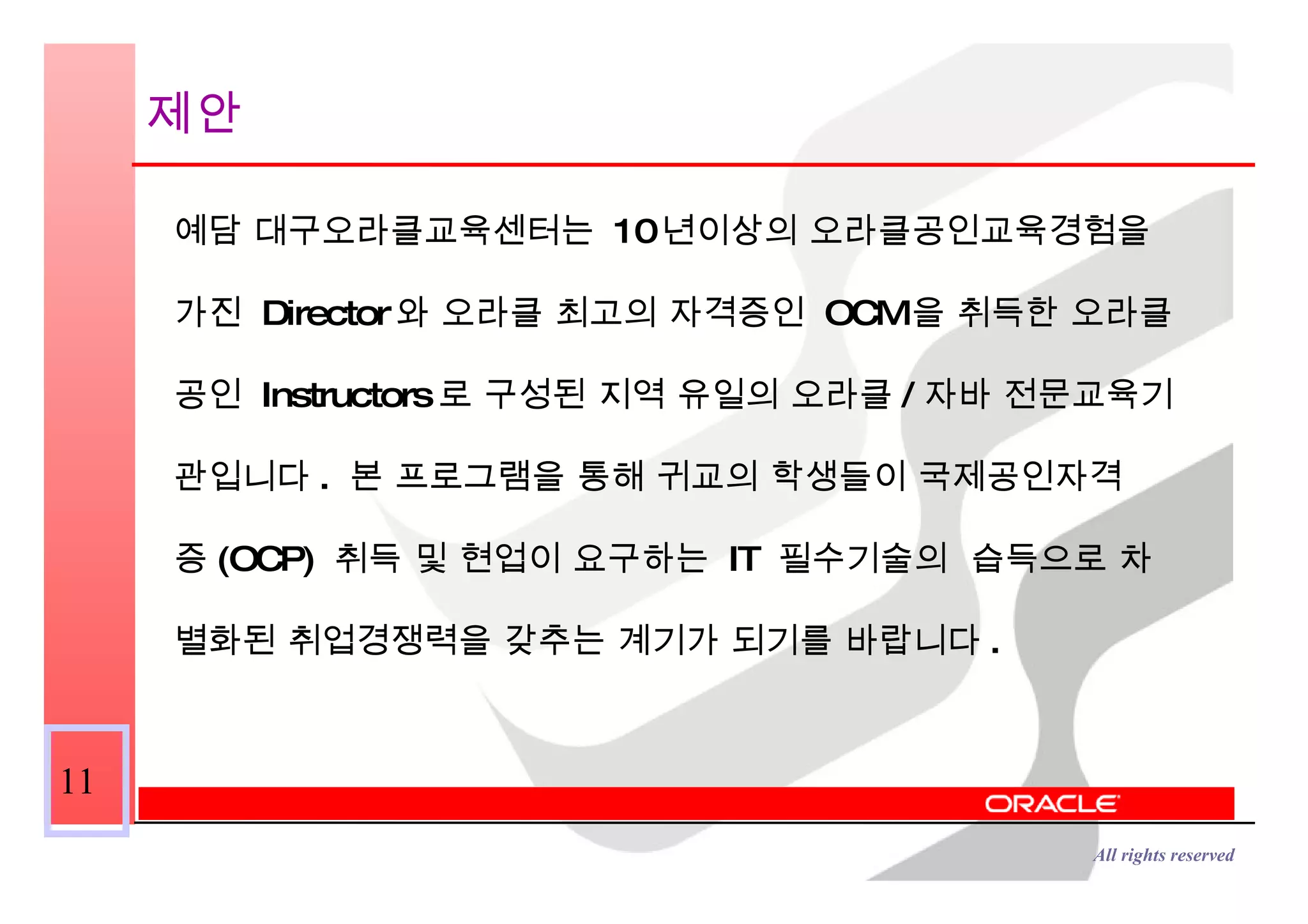 제안 예담 대구오라클교육센터는  10 년이상의 오라클공인교육경험을  가진  Director 와 오라클 최고의 자격증인  OCM 을 취득한 오라클 공인  Instructors 로 구성된 지역 유일의 오라클 / 자바 전문교육기 관입니다 .  본 프로그램을 통해 귀교의 학생들이 국제공인자격 증 (OCP)  취득 및 현업이 요구하는  IT  필수기술의  습득으로 차 별화된 취업경쟁력을 갖추는 계기가 되기를 바랍니다 . 