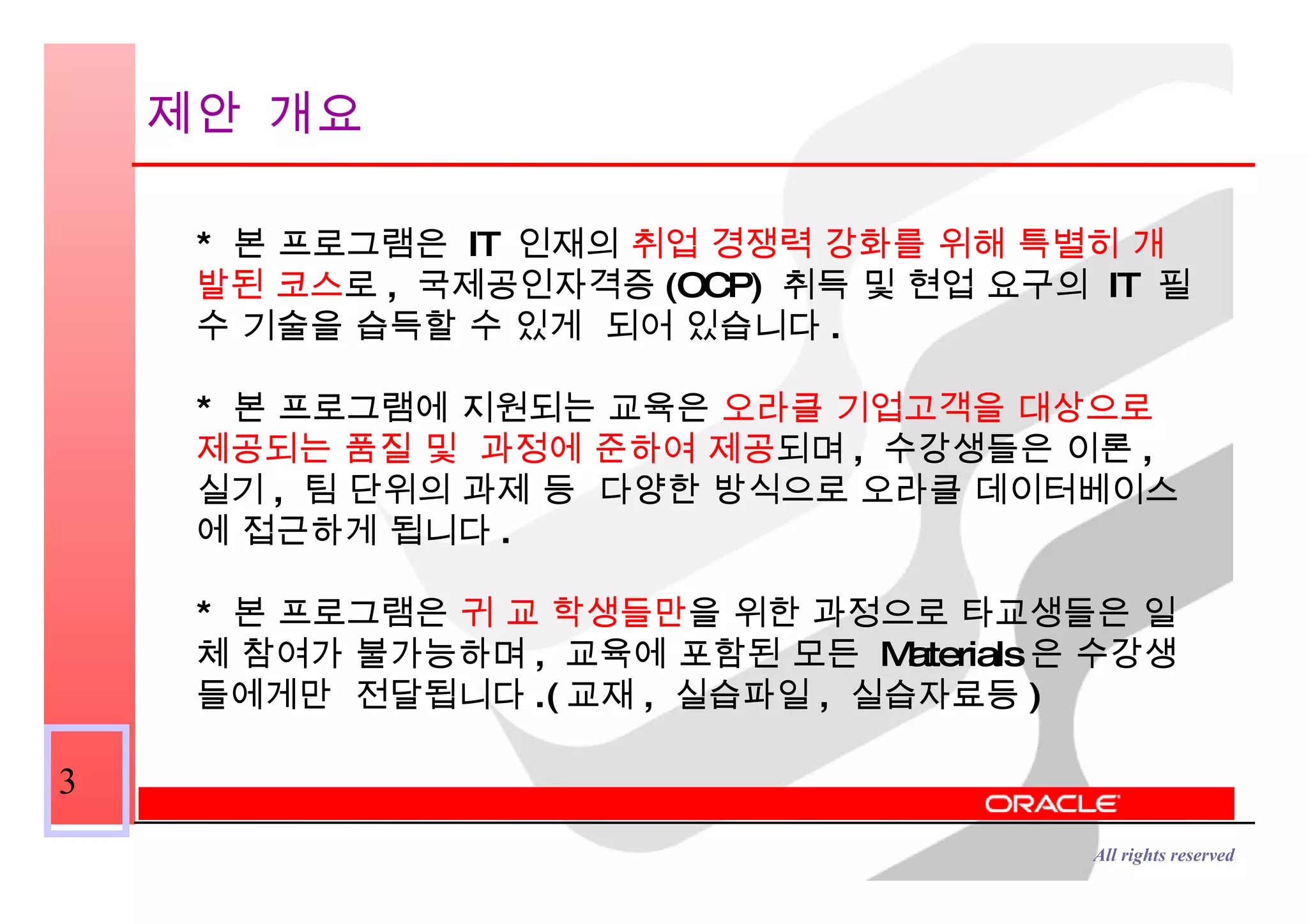 제안 개요 *  본 프로그램은  IT  인재의  취업 경쟁력 강화를 위해 특별히 개발된 코스 로 ,  국제공인자격증 (OCP)  취득 및 현업 요구의  IT  필수 기술을 습득할 수 있게  되어 있습니다 . *  본 프로그램에 지원되는 교육은  오라클 기업고객을 대상으로 제공되는 품질 및  과정에 준하여 제공 되며 ,  수강생들은 이론 ,  실기 ,  팀 단위의 과제 등  다양한 방식으로 오라클 데이터베이스에 접근하게 됩니다 . *  본 프로그램은  귀 교 학생들만 을 위한 과정으로 타교생들은 일체 참여가 불가능하며 ,  교육에 포함된 모든  Materials 은 수강생들에게만  전달됩니다 .( 교재 ,  실습파일 ,  실습자료등 ) 