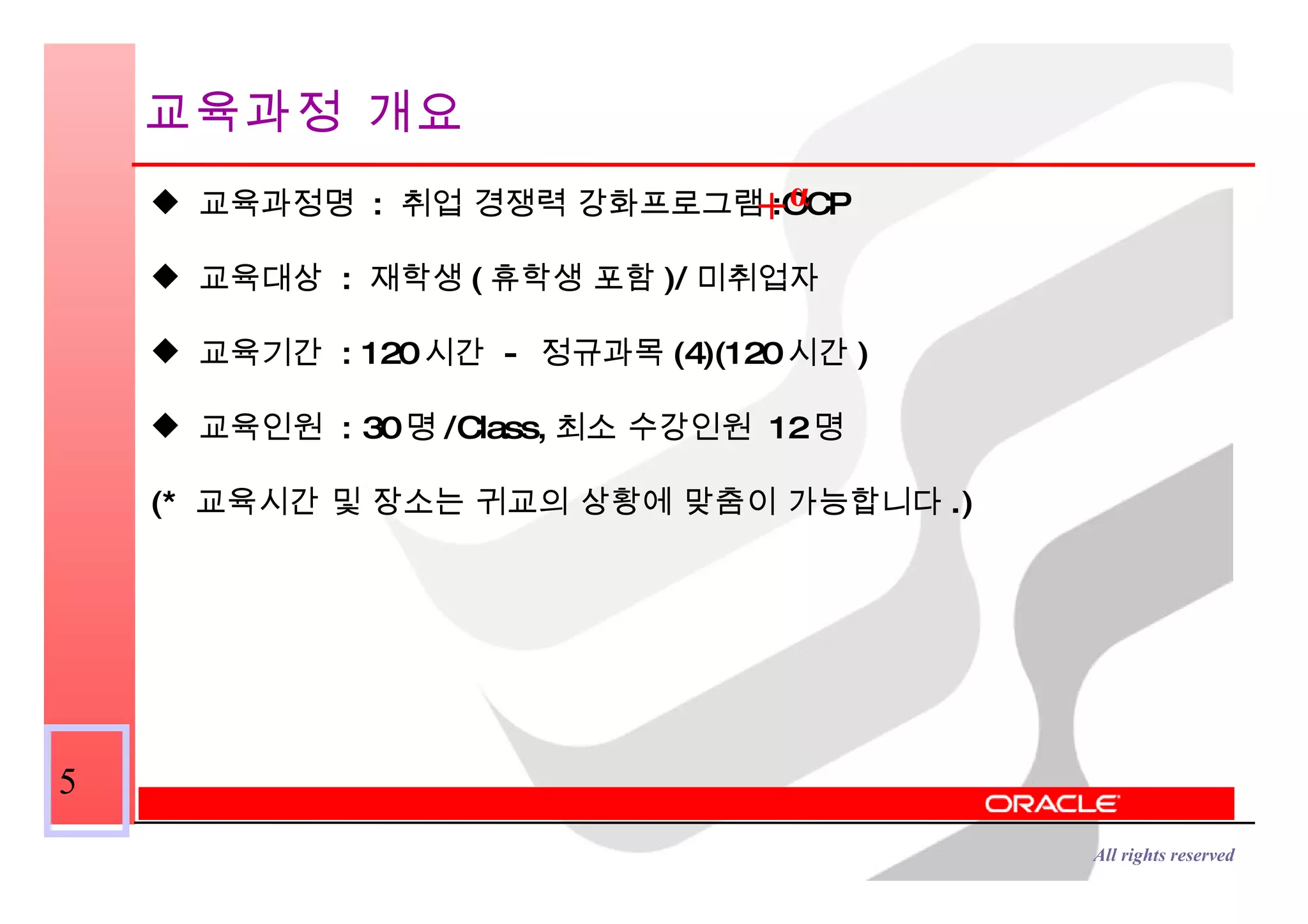 교육과정 개요 교육과정명  :  취업 경쟁력 강화프로그램 :OCP 교육대상  :  재학생 ( 휴학생 포함 )/ 미취업자 교육기간  : 120 시간  -  정규과목 (4)(120 시간 )  교육인원  : 30 명 /Class, 최소 수강인원  12 명 (*  교육시간 및 장소는 귀교의 상황에 맞춤이 가능합니다 .) α + 