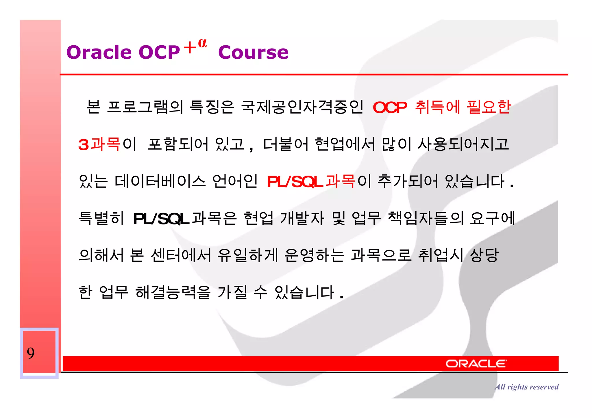 Oracle OCP  Course 본 프로그램의 특징은 국제공인자격증인  OCP  취득에 필요한  3 과목 이  포함되어 있고 ,  더불어 현업에서 많이 사용되어지고  있는 데이터베이스 언어인  PL/SQL 과목 이 추가되어 있습니다 .  특별히  PL/SQL 과목은 현업 개발자 및 업무 책임자들의 요구에  의해서 본 센터에서 유일하게 운영하는 과목으로 취업시 상당 한 업무 해결능력을 가질 수 있습니다 . α + 