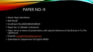 PAPER NO:-9
• Name: Ravji Jalondhara
• Roll No:28
• Enrollment No:2069108420180024
• Paper No: 11 (Modern Literature)
• Topic: Art as a means of preservation, with special reference of Lily Briscoe in To The
Lighthouse.
• Email Id: ravjijalandhara@gmail.com
• Submitted to: Department of English MKBU
 