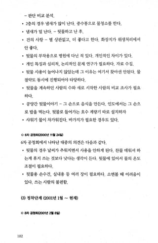 -판단비교분석.
• 2층의 경우 냄새가 많이 난다. 중수통으로 물청소를 한다.
• 냄새가덜 난다 뒷물하고난후.
• 건의 사항 - 별 상관없고 더 좋다고 한다. 화장지가 위생처리에서
안좋다.
• 뒷물의 부작용으로 병원에 다닌 적 있다. 개인적인 차이가 있다.
• 개인특정과심리적 ， 논리 적 인문제 연구가필요하다. 자료 수집 .
• 뒷물사용이 늘어나지 않았는데 그 이유는 여기서 찾아선 안된다. 물
절약도 통시에 진행되어야 타당하다.
• 뒷물을 계속하던 사람의 수와 새로 시작한 사람의 비교 조사가 필요
하다.
• 공양간 뒷물이야기 - 그 손으로 음식을 만든다. 인도에서는 그 손으
로 밥을 먹는다. 뒷물로 들어가는 호수 계량기 따로 설치하자
• 샤워기 물이 차가워진다. 바가지가 필요한 경우도 있다.
。 6차 공청회(2000년 11월 24월)
6차 공청회에서 나타난 대중의 의견은 다음과 같다.
• 뒷물의 경우 날씨가 추워지면서 사용을 안하게 된다. 찬물 데워서 하
는게 휴지 쓰는 것보다 낫다는 생각이 든다. 뒷물에 있어서 물의 옹도
조절이필요하다.
• 뒷물용 손수건， 실내용 등 여러 장이 필요하다. 소변볼 때 어려움이
있다. 쓰는 사람의 불편함.
(3) 정착단계 (2001년 1월 ~ 현재)
。 8차 공청회(2001년 2월 8일)
102
 