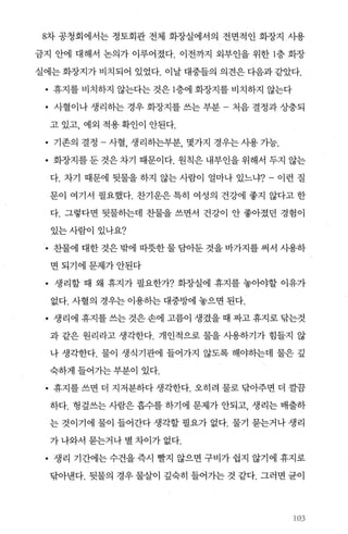 8차 공청회에서는 정토회관 전체 화장실에서의 전면적인 화장지 시용
금지 안에 대해서 논의가 이루어졌다. 이전까지 외부인을 위한 1층 화장
실에는화장지가비치되어 있었다. 이날대중들의 의견은다음과같았다.
• 휴지를 비치하지 않는다는 것은 1층에 화장지를 비치하지 않는다
• 사혈이나 생리하는 경우 화장지를 쓰는 부분 - 처음 결정과 상충되
고 있고， 예외 적용 확인이 안된다.
• 기존의 결정 사혈， 생리하는부분， 몇가지 경우는 사용 가능.
• 화장지를 둔 것은 차기 때문이다. 원칙은 내부인을 위해서 두지 않는
다. 차기 때문에 뒷물을 하지 않는 사람이 얼마나 있느냐7- 이런 질
문이 여기서 필요했다. 찬기운은 특히 여성의 건강에 좋지 않다고 한
다. 그렇다면 뒷물하는데 찬물을 쓰면서 건강이 안 좋아졌던 경험이
있는사람이 있나요?
• 찬물에 대한 것은 밖에 따뭇한 물 담아둔 것을 바가지를 써서 사용하
면되기에문제가안된다
• 생리할 때 왜 휴지가 필요한가? 화장실에 휴지를 놓아야할 이유가
없다. 사혈의 경우는 이용하는 대중방에 놓으면 된다.
• 생리에 휴지를 쓰는 것은 손에 고름이 생겼을 때 짜고 휴지로 닦는것
과 같은 원리라고 생각한다. 개인적으로 물을 사용하기가 힘들지 않
나 생각한다. 물이 생식기관에 들어가지 않도록 해야히는데 물은 깊
숙하게 들어가는 부분이 있다.
• 휴지를 쓰면 더 지저분하다 생각한다. 오히려 물로 닦아주면 더 깔끔
하다. 헝짚쓰는 사람은 흡수를 하기에 문제가 안되고， 생리는 배출하
는 것이기에 물이 들어간다 생각할 필요가 없다. 물기 묻는거나 생리
가 나와서 묻는거나 별 차이가 없다.
• 생리 기간에는 수건을 즉시 빨지 않으면 구비가 쉽지 않기에 휴지로
닦아낸다. 뒷물의 경우 물살이 깊숙히 들어가는 것 같다. 그러면 균이
셨)3
 