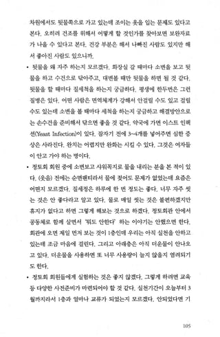 차원에서도 뒷물쪽으로 가고 있는데 조이는 옷을 입는 문제도 있다고
본다. 오히려 건조를 위해서 어떻게 할 것인가를 찾아보면 보완자료
가 나올 수 있다고 본다. 건강 부분은 해서 나빠진 사람도 있지만 해
서 좋아진 사람도 있으니까.
• 뒷물을 왜 자주 히는지 모르겠다. 화장실 갈 때마다 소변을 보고 뒷
물을 하고 수건으로 닦아주고 대변볼 때만 뒷물을 하면 될 것 같다.
뒷물을 할 때마다 질세척을 하는지 궁금하다. 평생에 한두번은 그런
질병은 있다. 어떤 사람은 면역체계가 강해서 안걸릴 수도 있고 걸릴
수도 있는데 소변을 볼 때마다 세척을 하는지 궁금하고 해결빵f으로
는 손수건을 준비해서 탐으면 좋을 것 같다. 익댁에 가면 이스트 인팩
션αeast Infection)이 있다. 잠자기 전에 3~4개를 넣어주면 심한 증
상은 사라진다. 완치는 어렵지만 완회는 시킬 수 있다. 그것은 여자들
이 안고 7싸 하는 병이다.
• 정토회 회원중에소변보고샤워꼭지로물을내리는분을본적이 있
다. (웃음) 전에는 순면팬티라서 물에 젖어도 문제가 없었는데 요즘은
어떤지 모르겠다. 질세정은 하루에 한 번 정도는 좋다. 너무 자주 씻
는 것은 안 좋다라고 알고 있다. 물로 매일 씻는 것은 불편하겠지만
휴지가 없다고 하면 그렇게 해보는 것으로 하겠다. 정토회관 안에서
공동체로 함께 살면서 ‘뭐도 안한다’ 하는 이야기는 안했으면 한다.
회관에 오면 제일 먼저 보는 것이 1층인데 우리는 아직 실천을 안하고
있는데 조금 마음에 걸린다. 그리고 아래층은 아직 더운물이 안나오
고 있다. 더운물을 사용하면 또 너무 사용량이 늘지 않을지 염려되기
도한다.
• 정토회 회원들에게 실험하는 것은 좋지 않겠다. 그렇게 하려면 교육
등 다OJ한 사전준비가 마련되어야 할 것 같다. 실천기간이 오늘부터 3
월까지라서 1층과 얼마나 교류가 되었는지 모르겠다. 안되었다면 기
,‘/……
 