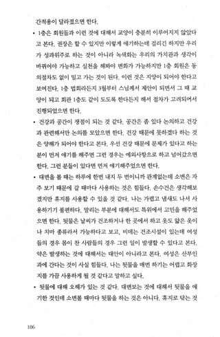 간적용이 달라졌으면 한다.
• 1층은 회원틀과 이런 것에 대해서 교양이 충분히 이루어지지 않았다
고 본다. 권장은 할 수 있지만 이렇게 얘기히는데 걸리긴 하지만 우리
가 성과위주로 하는 것이 아니라 녹색화는 우리의 가치관과 생각이
바뀌어야 가능하고 실천을 해봐야 변화가 가능하지만 l층 회원은 동
의절차도 없이 밀고 가는 것이 된다. 이런 것은 지양이 되어야 한다고
보여진다층 법회라든지 3월부터 스님께서 제안이 되면서 그 때 교
양이 되고 회관 1층도 같이 도도록 한다든지 해서 절차가 고려되어서
진행되었으면한다.
• 건강과 공간이 쟁점이 되는 것 같다. 공간은 좀 었다 논의하고 건강
과 관련해서만 논의를 모았으면 한다. 건강 때문에 못하겠다 하는 것
은 양해가 되어야 한다고 본다. 우선 건강 때문에 문제가 있다고 하는
분이 먼저 얘기를 해주면 그런 경우는 예외사항으로 하고 넘어갔으면
한다. 그런 분들이 있다면 먼저 얘기해주었으면 한다.
• 대변을 볼 때는 하루에 한번 내지 두 번이니까 관계없는데 소변은 자
주 보기 때문에 갈 때마다 사용하는 것은 힘들다. 손수건은 생각해보
겠지만 휴지를 사용할 수 있을 것 같다. 나는 가렵고 냄새도 나서 사
용하기기 불편하다. 말리는 부분에 대해서도 특위에서 고민을 해주었
으면 한다. 뒷물은 날씨가 건조하거나 한 곳에서 하고 옷도 앓은 옷이
나 치마 종류라서 가능하다고 보고 비데는 건조시설이 있는데 여성
들의 경우 몸이 찬 사람들의 경우 그런 일이 발생할 수 있다고 본다.
약은 발생하는 것에 대해서는 대안이 아니라고 본다. 여성은 산부인
과에 간다는 것이 사실 힘들다. 나는 뒷물을 매번 하기는 어렵고 화장
지를 가끔 사용하게 될 것 같다고 말하고 싶다.
• 뒷물에 대해 오해가 있는 것 같다. 대변보는 것에 대해서 뒷물을 얘
기한 것인데 소변볼 때마다 뒷물을 하는 것은 아니다. 휴지로 닦는 것
10β
 