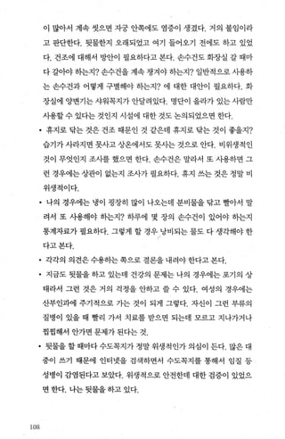 이 많아서 계속 씻으면 자궁 안쪽에도 염증이 생겼다. 거의 불임이라
고 판단한다. 뒷물한지 오래되었고 여기 들어오기 전에도 하고 있었
다. 건조에 대해서 빙싼이 필요하다고 본다. 손수건도 회장실 갈 때마
다 갈。야 하는지? 손수건을 계속 챙겨야 하는지? 일반적으로 사용하
는 손수건과 어떻게 구별해야 하는지? 에 대한 대안이 필요하다. 화
장실에 양변기는 샤워꼭지가 안달려있다. 명단이 올라가 있는 사람만
사용할수 있다는 것인지 시설에 대한 것도논의되었으면 한다.
• 휴지로 닦는 것은 건조 때문인 것 같은데 휴지로 닦는 것이 좋을지?
습기가 사라지면 못사고 상온에서도 못사는 것으로 안다. 비위생적인
것이 무엇인지 조사를 했으면 한다. 손수건은 말라서 또 사용하면 그
런 경우에는 상관이 없는지 조사가 필요하다. 휴지 쓰는 것은 정말 비
위생적이다.
• 나의 경우에는 냉이 굉장히 많이 나오는데 분비물을 닦고 빨아서 말
려서 또 사용해야 송}는지? 하루에 몇 장의 손수건이 있어야 하는지
통계자료가 필요하다. 그렇게 할 경우 낭비되는 물도 다 생각해야 한
r
다고본다.
• 각각의 의견은 수용히는 쪽으로 결론을 내려야 한다고 본다.
• 지금도 뒷물을 하고 있는데 건강의 문제는 나의 경우에는 포기의 상
태라서 그런 것은 거의 걱정을 안하고 쓸 수 있다. 여성의 경우에는
산부인과에 주기적으로 가는 것이 되게 그렇다. 자신이 그런 부류의
질병이 있을 때 빨리 가서 치료를 받으면 되는데 모르고 지나가거나
찜찜해서 안가면 문제가 된다는 것.
• 뒷물을 할 때마다 수도꼭지가 정말 위생적인가 의심이 든다. 많은 대
중이 쓰기 때문에 인터넷을 검색하면서 수도목지를 통해서 임질 등
성병이 감염된다고 보았다. 위생적으로 안전한데 대한 검증이 있었으
면 한다. 나는 뒷물을 하고 있다.
섭)8
 