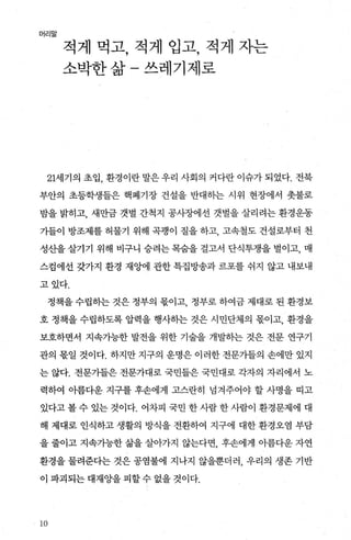 머리말
적게 먹고， 적게 입고， 적게 자는
소박한삶-쓰레기제로
21세기의 초입， 환경이란 말은 우리 사회의 커다란 이슈가 되었다. 전북
부안의 초등학생들은 핵폐기장 건설을 반대하는 시위 현장에서 춧불로
밤을 밝히고， 새만금 갯벌 간척지 공사장에선 갯벌을 살리려는 환경운동
가들이 방조제를 허물기 위해 곡팽이 질을 하고 고속철도 건설로부터 천
성산을 살기기 위해 비구니 승려는 목숨을 걸고서 단식투쟁을 벌이고， 매
스검에선 갖가지 환경 재앙에 관한 특집방송과 르포를 쉬지 않고 내보내
고있다.
정책을 수립히는 것은 정부의 몫이고 정부로 하여금 제대로 된 환경보
호 정책을 수립하도록 압력을 행사하는 것은 시민단체의 몫이고， 환경을
보호하면서 지속가능한 발전을 위한 기술을 개발하는 것은 전문 연구기
관의 몫일 것이다. 하지만 지구의 운명은 이러한 전문가들의 손에만 있지
는 않다. 전문가들은 전문가대로 국민들은 국민대로 각자의 자리에서 노
력하여 아름다운 지구를 후손에게 고스란히 넘겨주어야 할 사명을 띠고
있다고 볼 수 있는 것이다. 어차피 국민 한 사람 한 사람이 환경문제에 대
해 제대로 인식하고 생활의 방식을 전환하여 지구에 대한 환경오염 부담
을 줄이고 지속가능한 삶을 살아가지 않는다면 후손에게 아름다운 자연
환경을 물려준다는 것은 공염불에 지나지 않을뿐더러， 우리의 생존 기반
이 파괴되는 대채앙을 피할 수 없을 것이다.
씨잉
 