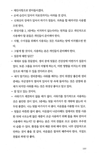 • 제안사항으로 받아들이겠다.
• 손에 습진이 있어서 치료전까지는 어려울 것 같다.
• 신체상의 장애가 있어서 하기가 힘들다. 의족을 할 때까지만 사용했
으면한다.
• 화장지를 2， 3층에는 비치하지 않는다라는 원칙을 갖고 개인적으로
사용해야 할 분들은 개인들이 준비해야 한다.
• 사혈， 수지침을 위해서 시용되는 것은 치료히는 방에 비치했으면 한
다.
• 그렇게 할 것이다. 사용하는 분은 개인들이 준비해야 한다.
• 질문에 대한답은?
• 제대로 답을 못들었다. 생리 중에 뒷물은 건강상에 어떤가가 질문이
었다. 토론 그룹을 모아서 어떻게 하는지 어떤 영향을 미치는지 경협
상으로 얘기될 수 있을 것이라고 본다.
• 내가 알기로는 생리중에는 샤워를 해주는 것이 위생상 좋은데 생리
중에는 자궁경부가 벌어져 있어서 탕 속에 들어가는 것은 감염에 문
제가 되지만 샤워를 하는 것은 위생상 좋다고 알고 있다.
• 잘알고있는것이다.
• 샤워기가 깨끗하지 않을 때가 많다. 샤워기를 장기적으로 사용하는
곳은 불안한 것이 있다.3층에는 뒷물 바가지가 한 개밖에 없는데 더
두면 좋겠다. 나는 뒷물 바가지가 더 좋다. 더운물을 사용할 수도 있고.
• 뒷물은 따뭇한 물이 좋다. 더운물이 나온다해도 집에서도 한참 사용
한 뒤에 나오는데 많은 대중이 조금 사용하기 위해 물을 계속 받아서
사용해야 하는지? 안 좋다는 분은 거의 찬물로 쓰고 실내도 추우면
더 습할 수 있다. 환경을 먼저 해준 뒤에 해야 한다. 너무 강압적으로
안하는 것이 좋을 것 같다. 더운물은 철저히 해주어야 한다. 치질도
찬물로하면안좋다.
셨}S}
 